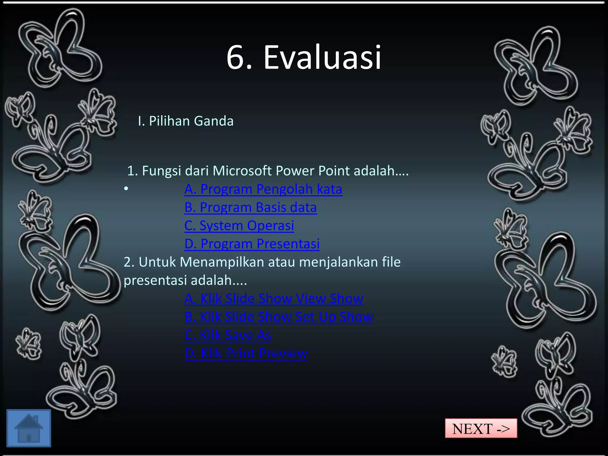 6. Evaluasi 
I. Pilihan Ganda 
1. Fungsi dari Microsoft Power Point adalah…. 
• A. Program Pengolah kata 
B. Program Basis data 
C. System Operasi 
D. Program Presentasi 
2. Untuk Menampilkan atau menjalankan file 
presentasi adalah.... 
A. Klik Slide Show View Show 
B. Klik Slide Show Set Up Show 
C. Klik Save As 
D. Klik Print Preview 
NEXT -> 
 