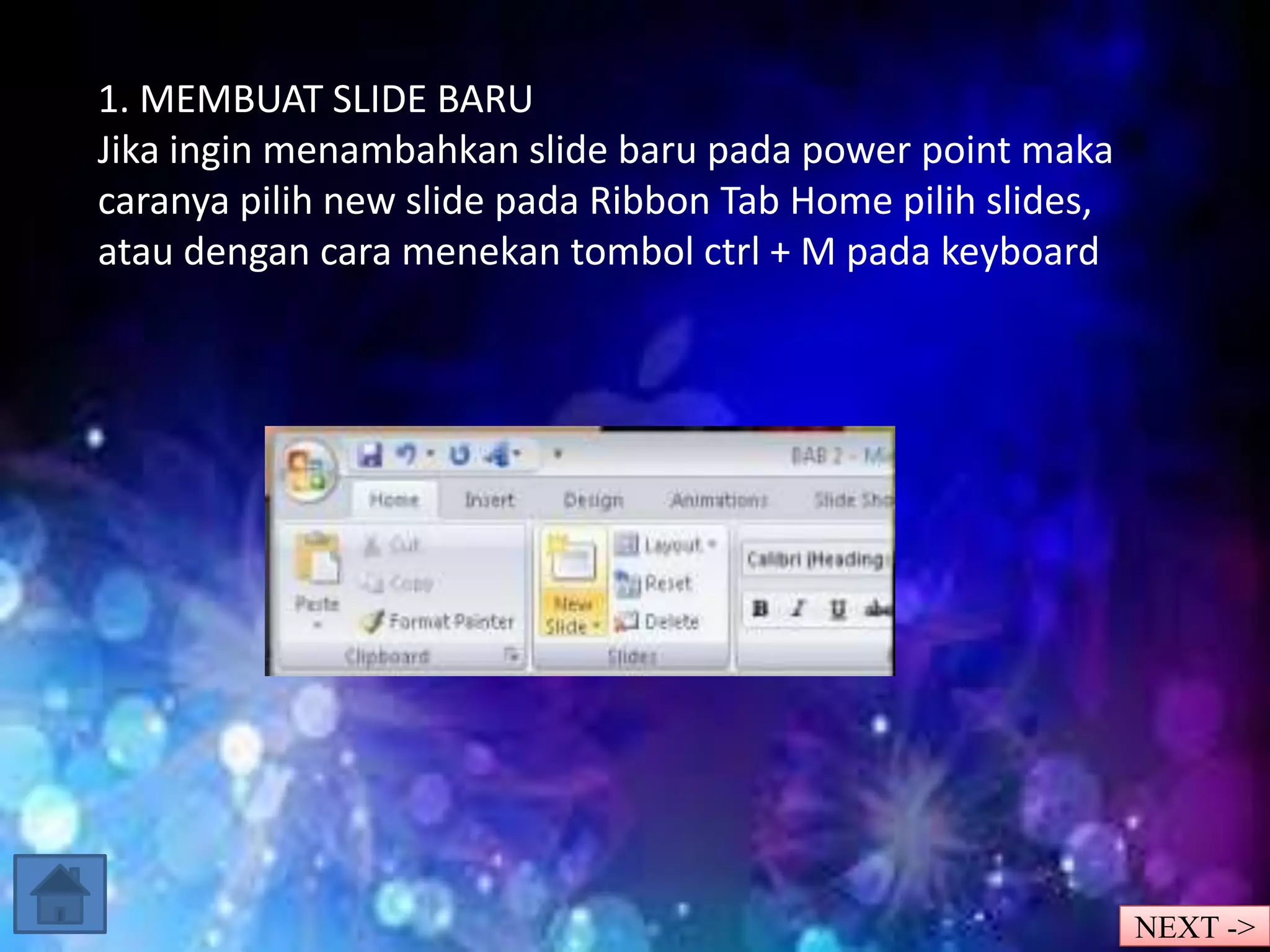 1. MEMBUAT SLIDE BARU 
Jika ingin menambahkan slide baru pada power point maka 
caranya pilih new slide pada Ribbon Tab Home pilih slides, 
atau dengan cara menekan tombol ctrl + M pada keyboard 
NEXT -> 
 
