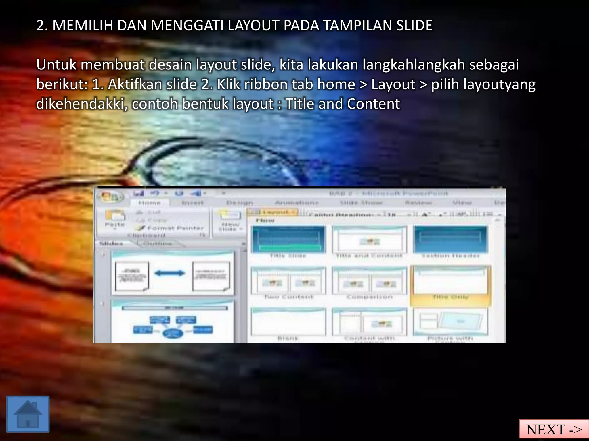 2. MEMILIH DAN MENGGATI LAYOUT PADA TAMPILAN SLIDE 
Untuk membuat desain layout slide, kita lakukan langkahlangkah sebagai 
berikut: 1. Aktifkan slide 2. Klik ribbon tab home > Layout > pilih layoutyang 
dikehendakki, contoh bentuk layout : Title and Content 
NEXT -> 
 