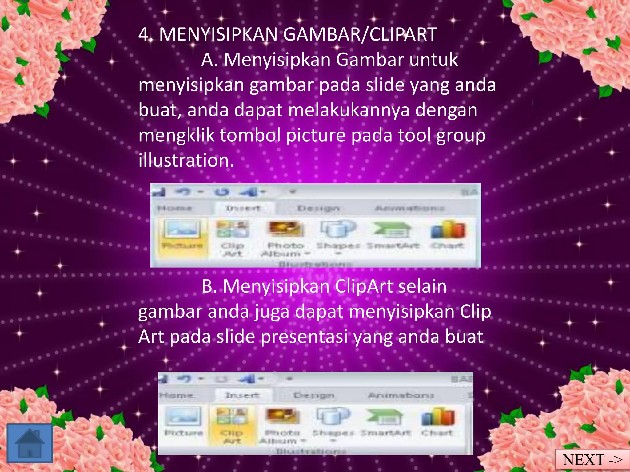 4. MENYISIPKAN GAMBAR/CLIPART 
A. Menyisipkan Gambar untuk 
menyisipkan gambar pada slide yang anda 
buat, anda dapat melakukannya dengan 
mengklik tombol picture pada tool group 
illustration. 
B. Menyisipkan ClipArt selain 
gambar anda juga dapat menyisipkan Clip 
Art pada slide presentasi yang anda buat 
NEXT -> 
 