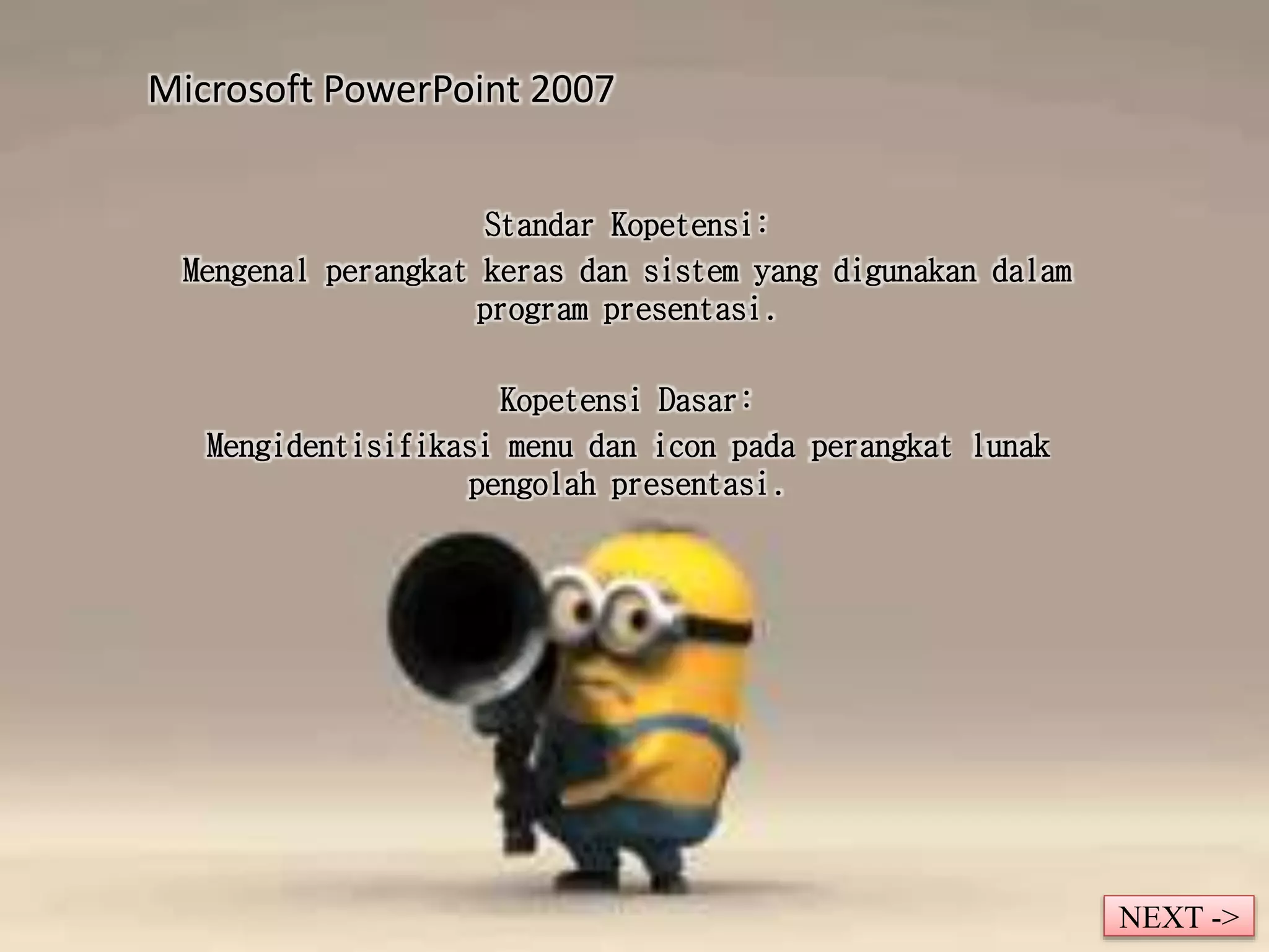 Microsoft PowerPoint 2007 
Standar Kopetensi: 
Mengenal perangkat keras dan sistem yang digunakan dalam 
program presentasi. 
Kopetensi Dasar: 
Mengidentisifikasi menu dan icon pada perangkat lunak 
pengolah presentasi. 
NEXT -> 
 