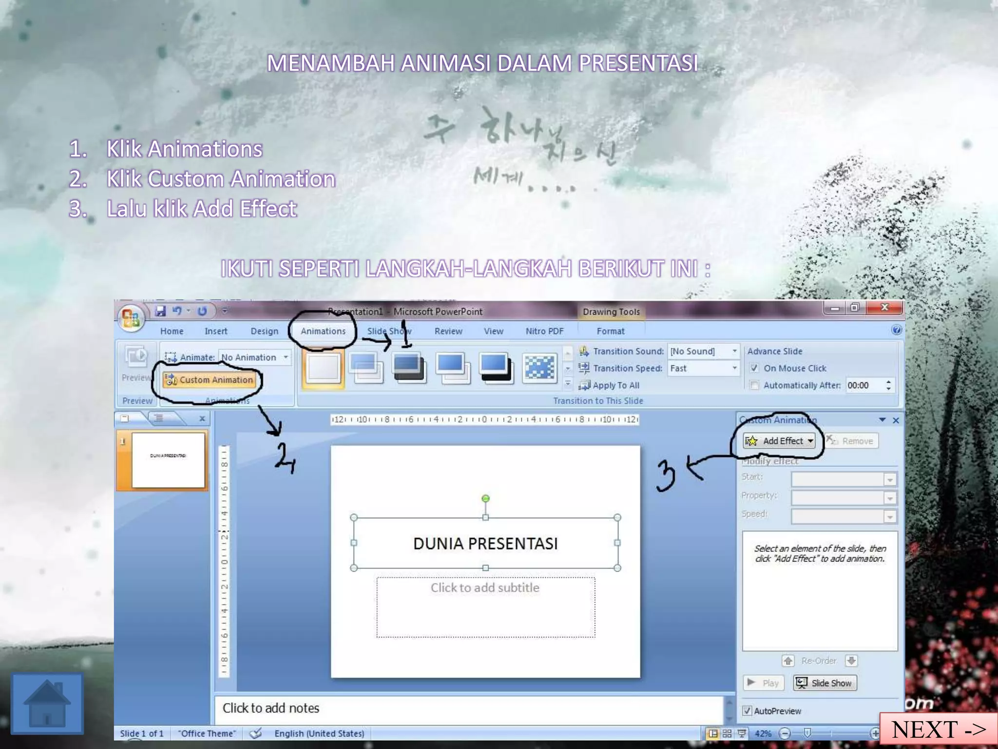 MENAMBAH ANIMASI DALAM PRESENTASI 
1. Klik Animations 
2. Klik Custom Animation 
3. Lalu klik Add Effect 
IKUTI SEPERTI LANGKAH-LANGKAH BERIKUT INI : 
NEXT -> 
 