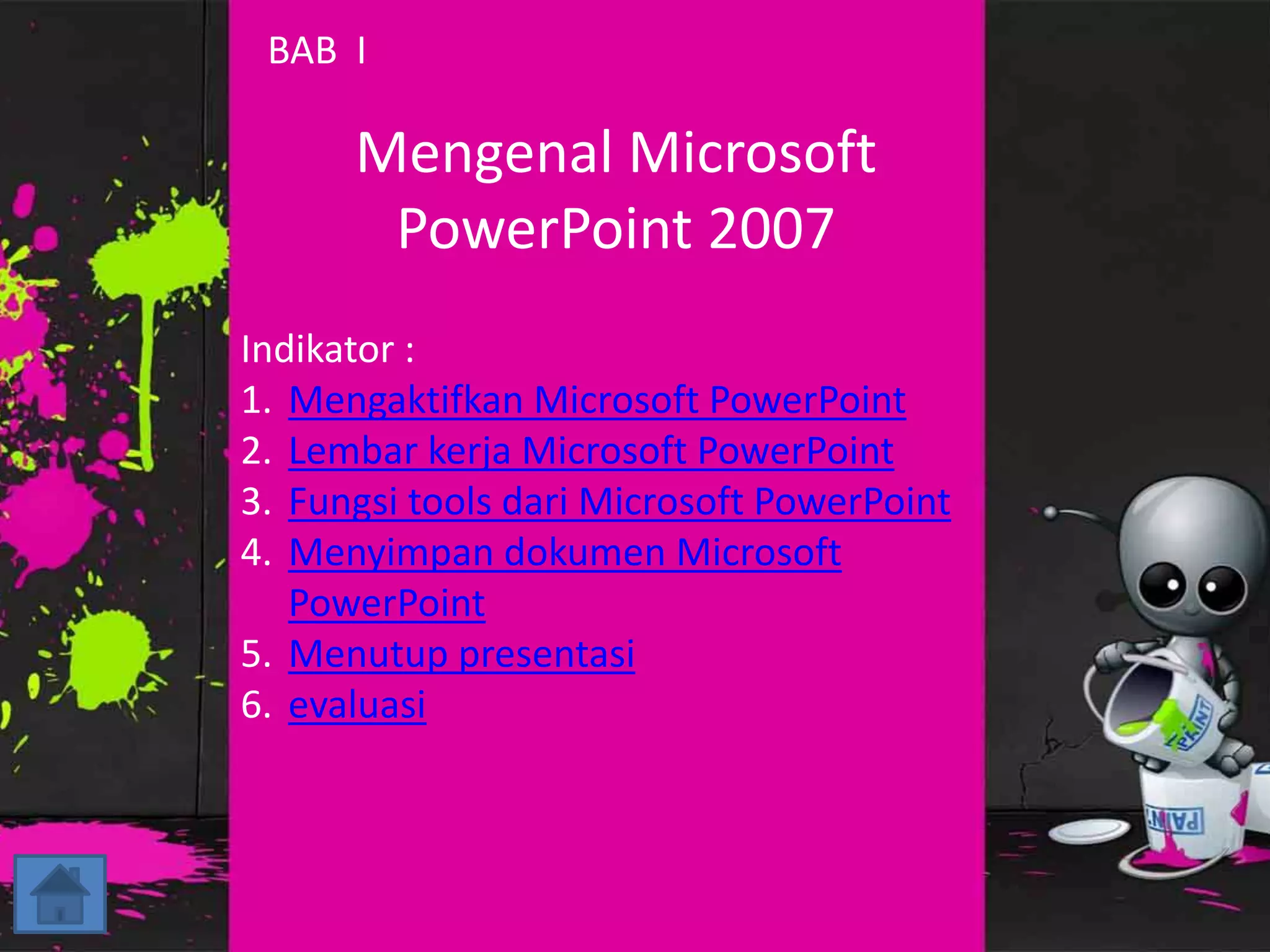 BAB I 
Mengenal Microsoft 
PowerPoint 2007 
Indikator : 
1. Mengaktifkan Microsoft PowerPoint 
2. Lembar kerja Microsoft PowerPoint 
3. Fungsi tools dari Microsoft PowerPoint 
4. Menyimpan dokumen Microsoft 
PowerPoint 
5. Menutup presentasi 
6. evaluasi 
 