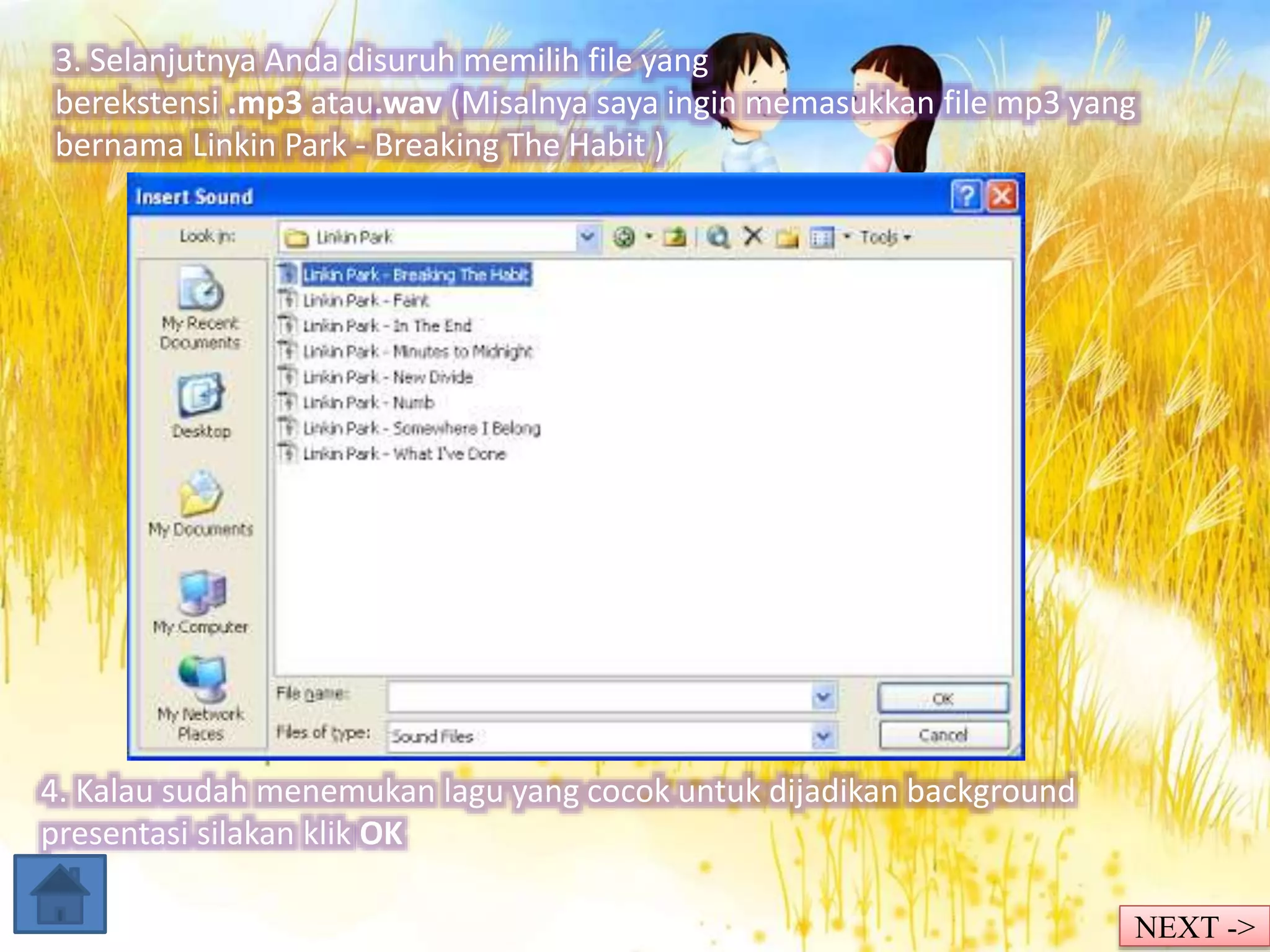 3. Selanjutnya Anda disuruh memilih file yang 
berekstensi .mp3 atau.wav (Misalnya saya ingin memasukkan file mp3 yang 
bernama Linkin Park - Breaking The Habit ) 
4. Kalau sudah menemukan lagu yang cocok untuk dijadikan background 
presentasi silakan klik OK 
NEXT -> 
 
