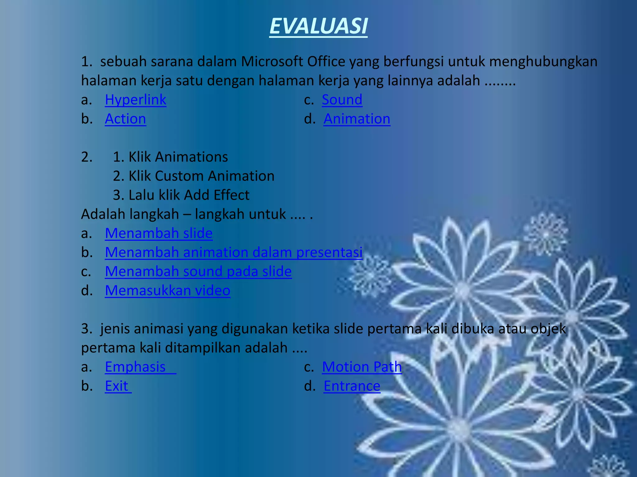 EVALUASI 
1. sebuah sarana dalam Microsoft Office yang berfungsi untuk menghubungkan 
halaman kerja satu dengan halaman kerja yang lainnya adalah ........ 
a. Hyperlink c. Sound 
b. Action d. Animation 
2. 1. Klik Animations 
2. Klik Custom Animation 
3. Lalu klik Add Effect 
Adalah langkah – langkah untuk .... . 
a. Menambah slide 
b. Menambah animation dalam presentasi 
c. Menambah sound pada slide 
d. Memasukkan video 
3. jenis animasi yang digunakan ketika slide pertama kali dibuka atau objek 
pertama kali ditampilkan adalah .... 
a. Emphasis c. Motion Path 
b. Exit d. Entrance 
 