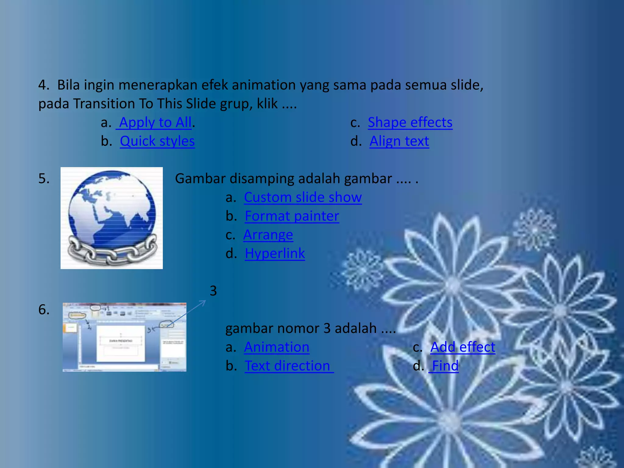 4. Bila ingin menerapkan efek animation yang sama pada semua slide, 
pada Transition To This Slide grup, klik .... 
a. Apply to All. c. Shape effects 
b. Quick styles d. Align text 
5. Gambar disamping adalah gambar .... . 
a. Custom slide show 
b. Format painter 
c. Arrange 
d. Hyperlink 
3 
6. 
gambar nomor 3 adalah .... 
a. Animation c. Add effect 
b. Text direction d. Find 
 
