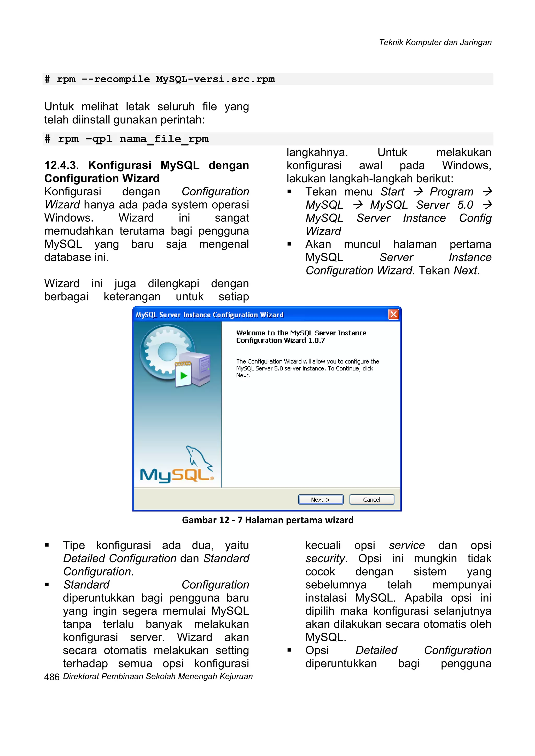 Teknik Komputer dan Jaringan
Direktorat Pembi
 
486 naan Sekolah Menengah Kejuruan
# rpm –-recompile MySQL-versi.src.rpm
Untuk melihat letak seluruh file yang
telah diinstall gunakan perintah:
# rpm –qpl nama_file_rpm
12.4.3. Konfigurasi MySQL dengan
Configuration Wizard
Konfigurasi dengan Configuration
Wizard hanya ada pada system operasi
Windows. Wizard ini sangat
memudahkan terutama bagi pengguna
MySQL yang baru saja mengenal
database ini.
Wizard ini juga dilengkapi dengan
berbagai keterangan untuk setiap
langkahnya. Untuk melakukan
konfigurasi awal pada Windows,
lakukan langkah-langkah berikut:
Tekan menu Start Program
MySQL MySQL Server 5.0
MySQL Server Instance Config
Wizard
Akan muncul halaman pertama
MySQL Server Instance
Configuration Wizard. Tekan Next.
 
Gambar 12 ‐ 7 Halaman pertama wizard 
Tipe konfigurasi ada dua, yaitu
Detailed Configuration dan Standard
Configuration.
Standard Configuration
diperuntukkan bagi pengguna baru
yang ingin segera memulai MySQL
tanpa terlalu banyak melakukan
konfigurasi server. Wizard akan
secara otomatis melakukan setting
terhadap semua opsi konfigurasi
kecuali opsi service dan opsi
security. Opsi ini mungkin tidak
cocok dengan sistem yang
sebelumnya telah mempunyai
instalasi MySQL. Apabila opsi ini
dipilih maka konfigurasi selanjutnya
akan dilakukan secara otomatis oleh
MySQL.
Opsi Detailed Configuration
diperuntukkan bagi pengguna
 