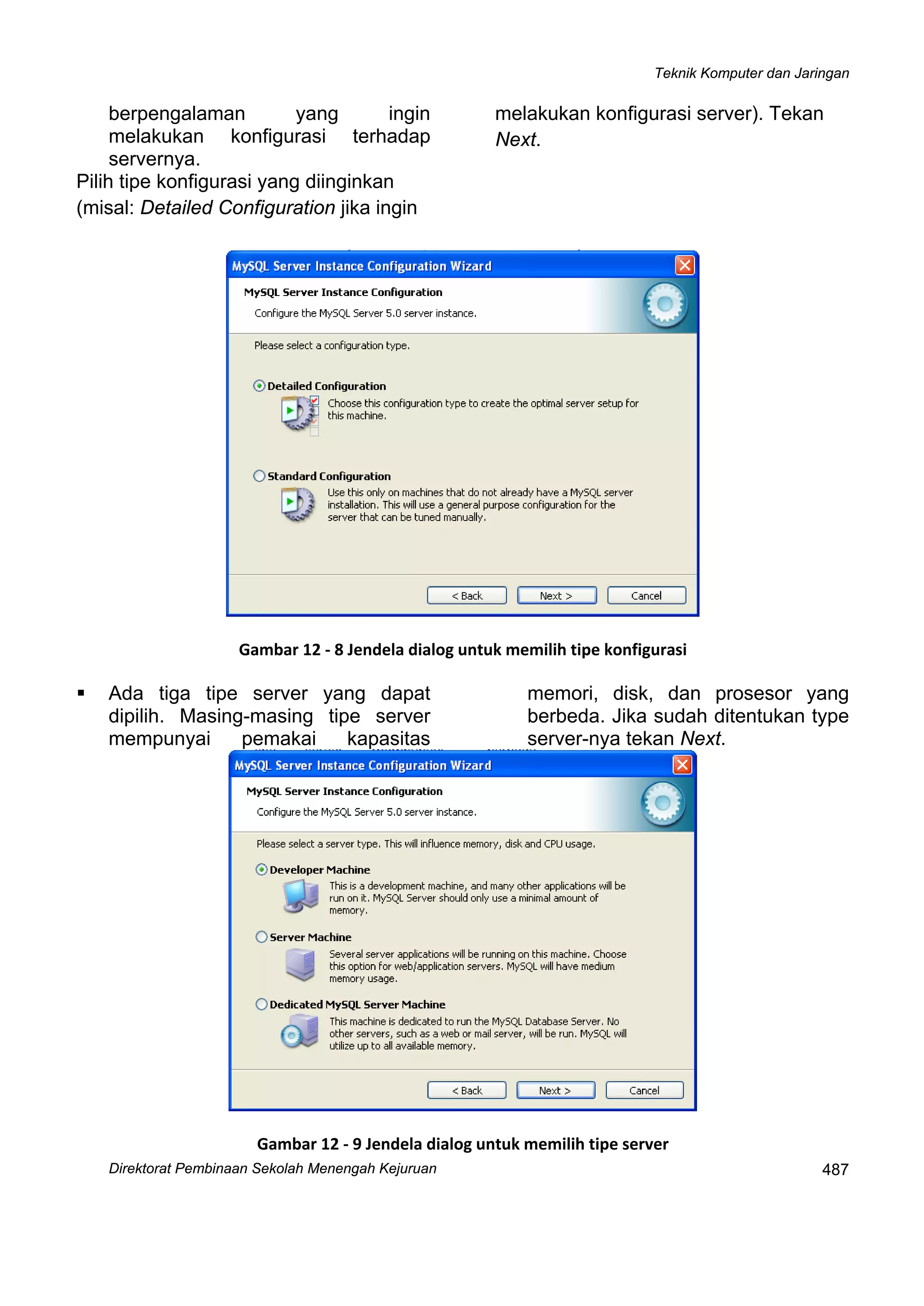 Teknik Komputer dan Jaringan
Direktorat Pembi
 
487naan Sekolah Menengah Kejuruan
berpengalaman yang ingin
melakukan konfigurasi terhadap
servernya.
Pilih tipe konfigurasi yang diinginkan
(misal: Detailed Configuration jika ingin
melakukan konfigurasi server). Tekan
Next.
 
Gambar 12 ‐ 8 Jendela dialog untuk memilih tipe konfigurasi
Ada tiga tipe server yang dapat
dipilih. Masing-masing tipe server
mempunyai pemakai kapasitas
memori, disk, dan prosesor yang
berbeda. Jika sudah ditentukan type
server-nya tekan Next.
 
Gambar 12 ‐ 9 Jendela dialog untuk memilih tipe server
 