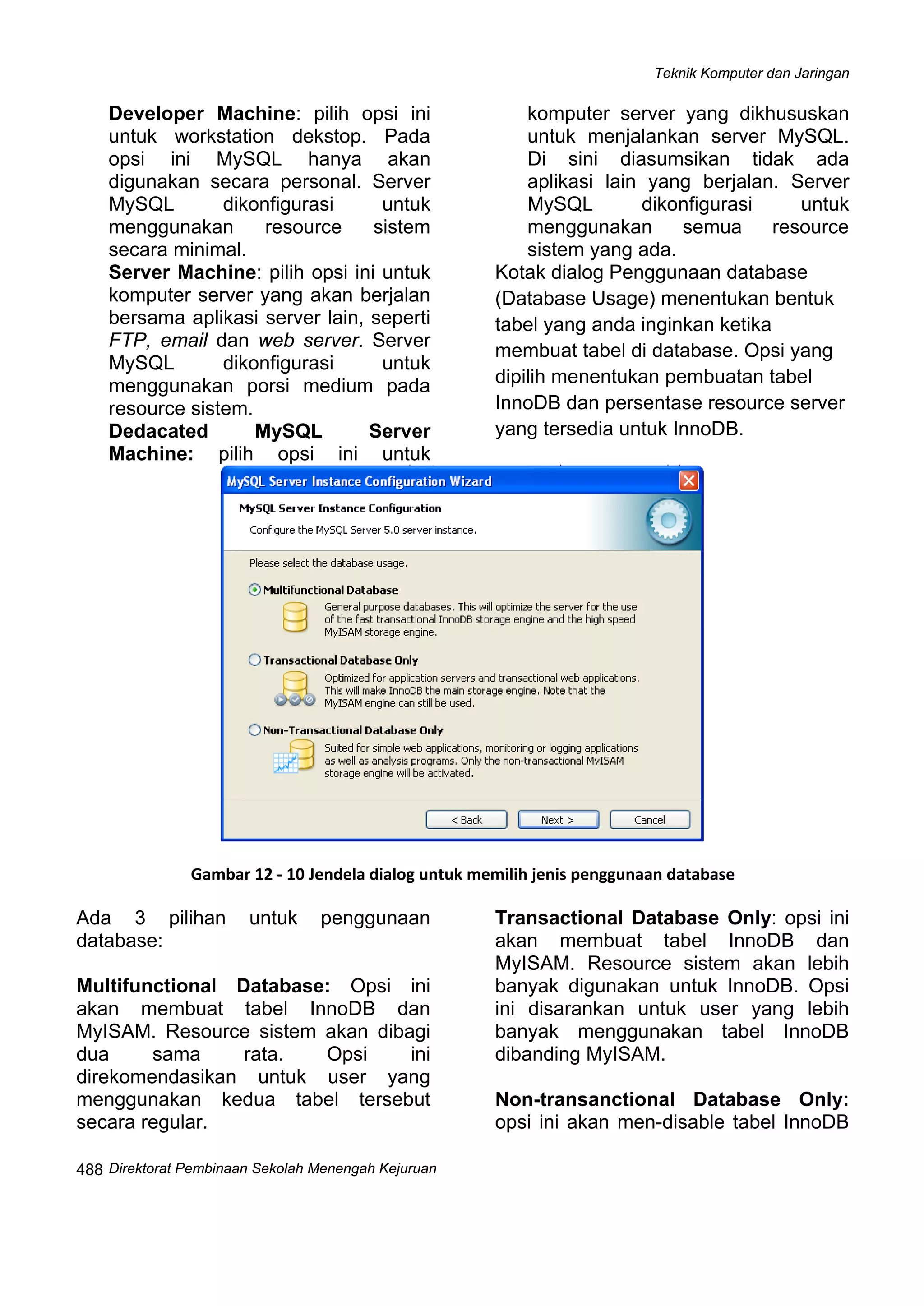 Teknik Komputer dan Jaringan
Direktorat Pemb
 
488 inaan Sekolah Menengah Kejuruan
Developer Machine: pilih opsi ini
untuk workstation dekstop. Pada
opsi ini MySQL hanya akan
digunakan secara personal. Server
MySQL dikonfigurasi untuk
menggunakan resource sistem
secara minimal.
Server Machine: pilih opsi ini untuk
komputer server yang akan berjalan
bersama aplikasi server lain, seperti
FTP, email dan web server. Server
MySQL dikonfigurasi untuk
menggunakan porsi medium pada
resource sistem.
Dedacated MySQL Server
Machine: pilih opsi ini untuk
komputer server yang dikhususkan
untuk menjalankan server MySQL.
Di sini diasumsikan tidak ada
aplikasi lain yang berjalan. Server
MySQL dikonfigurasi untuk
menggunakan semua resource
sistem yang ada.
Kotak dialog Penggunaan database
(Database Usage) menentukan bentuk
tabel yang anda inginkan ketika
membuat tabel di database. Opsi yang
dipilih menentukan pembuatan tabel
InnoDB dan persentase resource server
yang tersedia untuk InnoDB.
 
Gambar 12 ‐ 10 Jendela dialog untuk memilih jenis penggunaan database
Ada 3 pilihan untuk penggunaan
database:
Multifunctional Database: Opsi ini
akan membuat tabel InnoDB dan
MyISAM. Resource sistem akan dibagi
dua sama rata. Opsi ini
direkomendasikan untuk user yang
menggunakan kedua tabel tersebut
secara regular.
Transactional Database Only: opsi ini
akan membuat tabel InnoDB dan
MyISAM. Resource sistem akan lebih
banyak digunakan untuk InnoDB. Opsi
ini disarankan untuk user yang lebih
banyak menggunakan tabel InnoDB
dibanding MyISAM.
Non-transanctional Database Only:
opsi ini akan men-disable tabel InnoDB
 