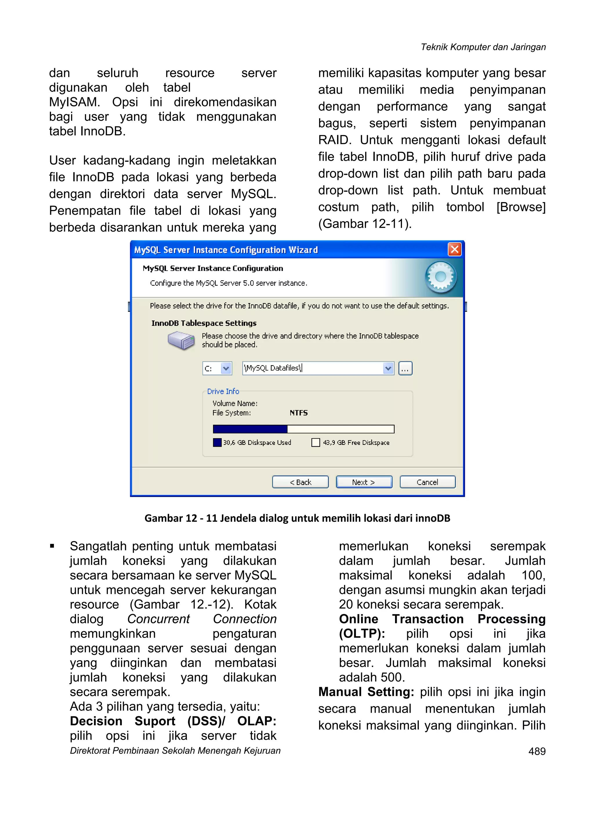 Teknik Komputer dan Jaringan
Direktorat Pembinaan Sekolah Menengah Kejuruan
 
489
dan seluruh resource server
digunakan oleh tabel
MyISAM. Opsi ini direkomendasikan
bagi user yang tidak menggunakan
tabel InnoDB.
User kadang-kadang ingin meletakkan
file InnoDB pada lokasi yang berbeda
dengan direktori data server MySQL.
Penempatan file tabel di lokasi yang
berbeda disarankan untuk mereka yang
memiliki kapasitas komputer yang besar
atau memiliki media penyimpanan
dengan performance yang sangat
bagus, seperti sistem penyimpanan
RAID. Untuk mengganti lokasi default
file tabel InnoDB, pilih huruf drive pada
drop-down list dan pilih path baru pada
drop-down list path. Untuk membuat
costum path, pilih tombol [Browse]
(Gambar 12-11).
 
Gambar 12 ‐ 11 Jendela dialog untuk memilih lokasi dari innoDB
Sangatlah penting untuk membatasi
jumlah koneksi yang dilakukan
secara bersamaan ke server MySQL
untuk mencegah server kekurangan
resource (Gambar 12.-12). Kotak
dialog Concurrent Connection
memungkinkan pengaturan
penggunaan server sesuai dengan
yang diinginkan dan membatasi
jumlah koneksi yang dilakukan
secara serempak.
Ada 3 pilihan yang tersedia, yaitu:
Decision Suport (DSS)/ OLAP:
pilih opsi ini jika server tidak
memerlukan koneksi serempak
dalam jumlah besar. Jumlah
maksimal koneksi adalah 100,
dengan asumsi mungkin akan terjadi
20 koneksi secara serempak.
Online Transaction Processing
(OLTP): pilih opsi ini jika
memerlukan koneksi dalam jumlah
besar. Jumlah maksimal koneksi
adalah 500.
Manual Setting: pilih opsi ini jika ingin
secara manual menentukan jumlah
koneksi maksimal yang diinginkan. Pilih
 