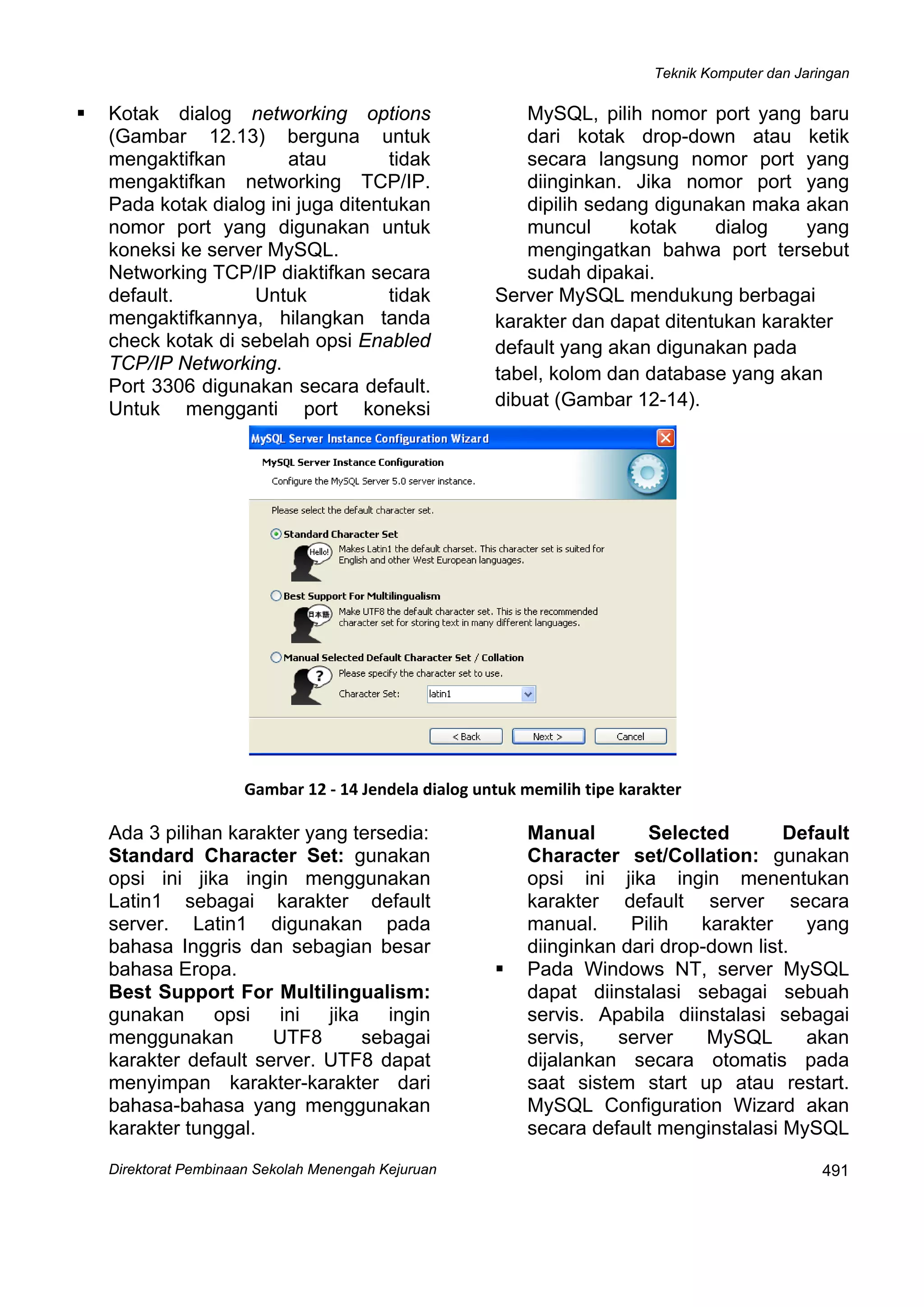 Teknik Komputer dan Jaringan
Direktorat Pembinaan Sekolah Menengah Kejuruan
 
491
Kotak dialog networking options
(Gambar 12.13) berguna untuk
mengaktifkan atau tidak
mengaktifkan networking TCP/IP.
Pada kotak dialog ini juga ditentukan
nomor port yang digunakan untuk
koneksi ke server MySQL.
Networking TCP/IP diaktifkan secara
default. Untuk tidak
mengaktifkannya, hilangkan tanda
check kotak di sebelah opsi Enabled
TCP/IP Networking.
Port 3306 digunakan secara default.
Untuk mengganti port koneksi
MySQL, pilih nomor port yang baru
dari kotak drop-down atau ketik
secara langsung nomor port yang
diinginkan. Jika nomor port yang
dipilih sedang digunakan maka akan
muncul kotak dialog yang
mengingatkan bahwa port tersebut
sudah dipakai.
Server MySQL mendukung berbagai
karakter dan dapat ditentukan karakter
default yang akan digunakan pada
tabel, kolom dan database yang akan
dibuat (Gambar 12-14).
 
Gambar 12 ‐ 14 Jendela dialog untuk memilih tipe karakter
Ada 3 pilihan karakter yang tersedia:
Standard Character Set: gunakan
opsi ini jika ingin menggunakan
Latin1 sebagai karakter default
server. Latin1 digunakan pada
bahasa Inggris dan sebagian besar
bahasa Eropa.
Best Support For Multilingualism:
gunakan opsi ini jika ingin
menggunakan UTF8 sebagai
karakter default server. UTF8 dapat
menyimpan karakter-karakter dari
bahasa-bahasa yang menggunakan
karakter tunggal.
Manual Selected Default
Character set/Collation: gunakan
opsi ini jika ingin menentukan
karakter default server secara
manual. Pilih karakter yang
diinginkan dari drop-down list.
Pada Windows NT, server MySQL
dapat diinstalasi sebagai sebuah
servis. Apabila diinstalasi sebagai
servis, server MySQL akan
dijalankan secara otomatis pada
saat sistem start up atau restart.
MySQL Configuration Wizard akan
secara default menginstalasi MySQL
 
