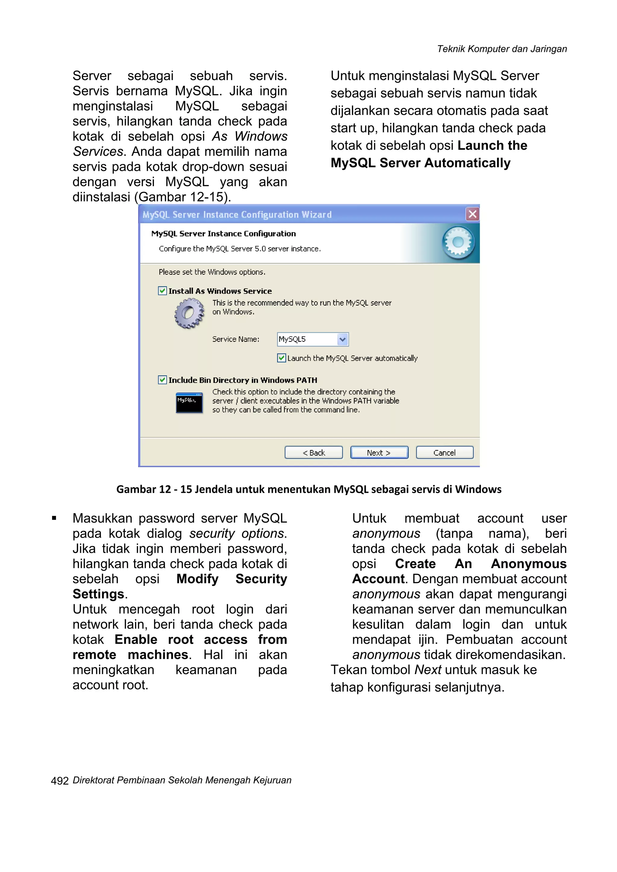 Teknik Komputer dan Jaringan
Direktorat Pembinaan Sekolah Menengah Kejuruan
 
492
g akan
diinstalasi (Gambar 12-15).
Server sebagai sebuah servis.
Servis bernama MySQL. Jika ingin
menginstalasi MySQL sebagai
servis, hilangkan tanda check pada
kotak di sebelah opsi As Windows
Services. Anda dapat memilih nama
servis pada kotak drop-down sesuai
dengan versi MySQL yan
Untuk menginstalasi MySQL Server
sebagai sebuah servis namun tidak
dijalankan secara otomatis pada saat
start up, hilangkan tanda check pada
kotak di sebelah opsi Launch the
MySQL Server Automatically
 
Gambar 12 ‐ 15 Jendela untuk menentukan MySQL sebagai servis di Windows 
opsi Modify Security
keamanan pada
account root.
an.
k ke
tahap konfigurasi selanjutnya.
Masukkan password server MySQL
pada kotak dialog security options.
Jika tidak ingin memberi password,
hilangkan tanda check pada kotak di
sebelah
Settings.
Untuk mencegah root login dari
network lain, beri tanda check pada
kotak Enable root access from
remote machines. Hal ini akan
meningkatkan
Untuk membuat account user
anonymous (tanpa nama), beri
tanda check pada kotak di sebelah
opsi Create An Anonymous
Account. Dengan membuat account
anonymous akan dapat mengurangi
keamanan server dan memunculkan
kesulitan dalam login dan untuk
mendapat ijin. Pembuatan account
anonymous tidak direkomendasik
Tekan tombol Next untuk masu
 