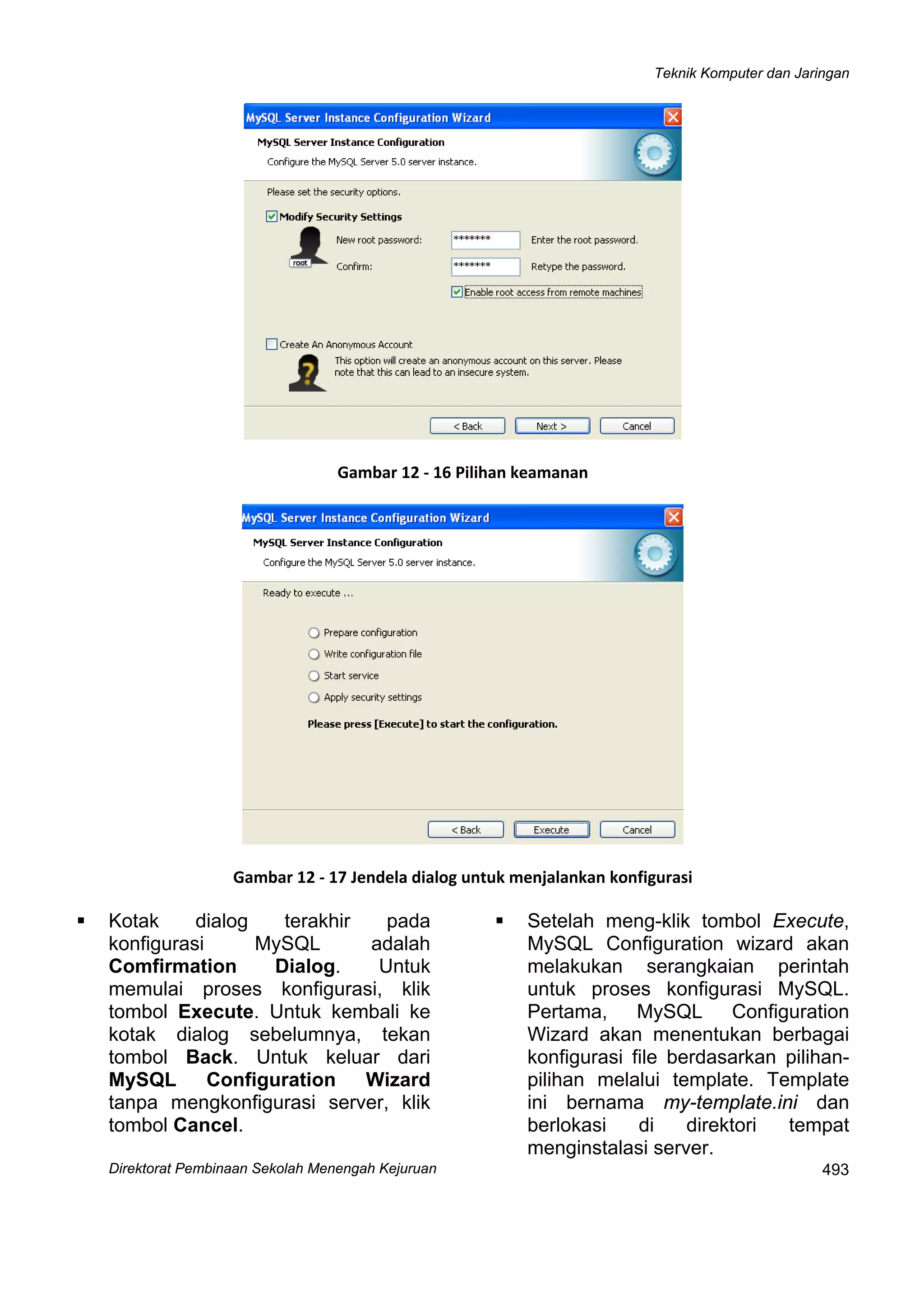 Teknik Komputer dan Jaringan
Direktorat Pembinaan Sekolah Menengah Kejuruan
 
493
 
Gambar 12 ‐ 16 Pilihan keamanan
 
Gambar 12 ‐ 17 Jendela dialog untuk menjalankan konfigurasi
Kotak dialog terakhir pada
konfigurasi MySQL adalah
Comfirmation Dialog. Untuk
memulai proses konfigurasi, klik
tombol Execute. Untuk kembali ke
kotak dialog sebelumnya, tekan
tombol Back. Untuk keluar dari
MySQL Configuration Wizard
tanpa mengkonfigurasi server, klik
tombol Cancel.
Setelah meng-klik tombol Execute,
MySQL Configuration wizard akan
melakukan serangkaian perintah
untuk proses konfigurasi MySQL.
Pertama, MySQL Configuration
Wizard akan menentukan berbagai
konfigurasi file berdasarkan pilihan-
pilihan melalui template. Template
ini bernama my-template.ini dan
berlokasi di direktori tempat
menginstalasi server.
 