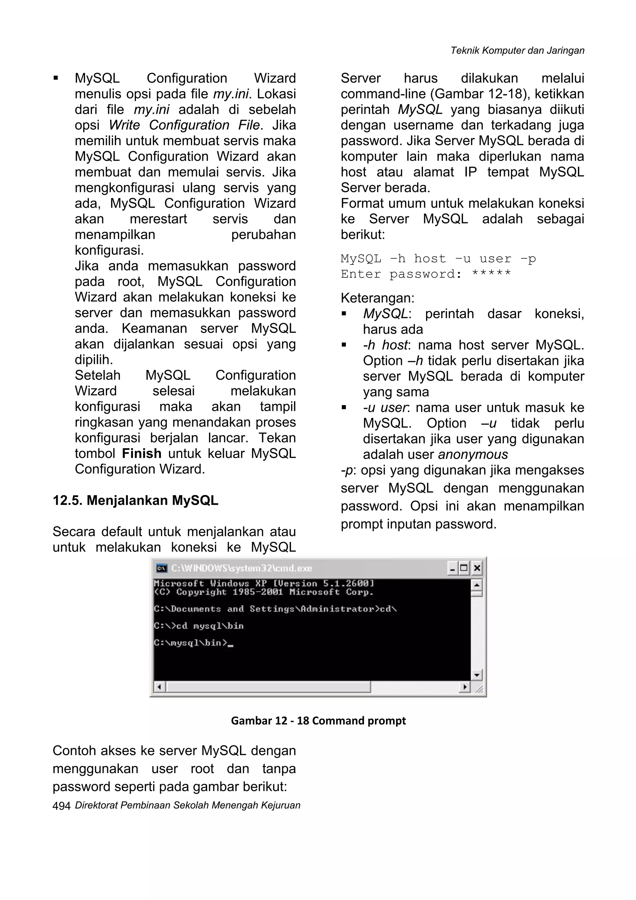 Teknik Komputer dan Jaringan
Direktorat Pembinaan Sekolah Menengah Kejuruan
 
494
MySQL Configuration Wizard
menulis opsi pada file my.ini. Lokasi
dari file my.ini adalah di sebelah
opsi Write Configuration File. Jika
memilih untuk membuat servis maka
MySQL Configuration Wizard akan
membuat dan memulai servis. Jika
mengkonfigurasi ulang servis yang
ada, MySQL Configuration Wizard
akan merestart servis dan
menampilkan perubahan
konfigurasi.
Jika anda memasukkan password
pada root, MySQL Configuration
Wizard akan melakukan koneksi ke
server dan memasukkan password
anda. Keamanan server MySQL
akan dijalankan sesuai opsi yang
dipilih.
Setelah MySQL Configuration
Wizard selesai melakukan
konfigurasi maka akan tampil
ringkasan yang menandakan proses
konfigurasi berjalan lancar. Tekan
tombol Finish untuk keluar MySQL
Configuration Wizard.
12.5. Menjalankan MySQL
Secara default untuk menjalankan atau
untuk melakukan koneksi ke MySQL
Server harus dilakukan melalui
command-line (Gambar 12-18), ketikkan
perintah MySQL yang biasanya diikuti
dengan username dan terkadang juga
password. Jika Server MySQL berada di
komputer lain maka diperlukan nama
host atau alamat IP tempat MySQL
Server berada.
Format umum untuk melakukan koneksi
ke Server MySQL adalah sebagai
berikut:
MySQL –h host –u user –p
Enter password: *****
Keterangan:
MySQL: perintah dasar koneksi,
harus ada
-h host: nama host server MySQL.
Option –h tidak perlu disertakan jika
server MySQL berada di komputer
yang sama
-u user: nama user untuk masuk ke
MySQL. Option –u tidak perlu
disertakan jika user yang digunakan
adalah user anonymous
-p: opsi yang digunakan jika mengakses
server MySQL dengan menggunakan
password. Opsi ini akan menampilkan
prompt inputan password.
 
Gambar 12 ‐ 18 Command prompt
Contoh akses ke server MySQL dengan
menggunakan user root dan tanpa
password seperti pada gambar berikut:
 