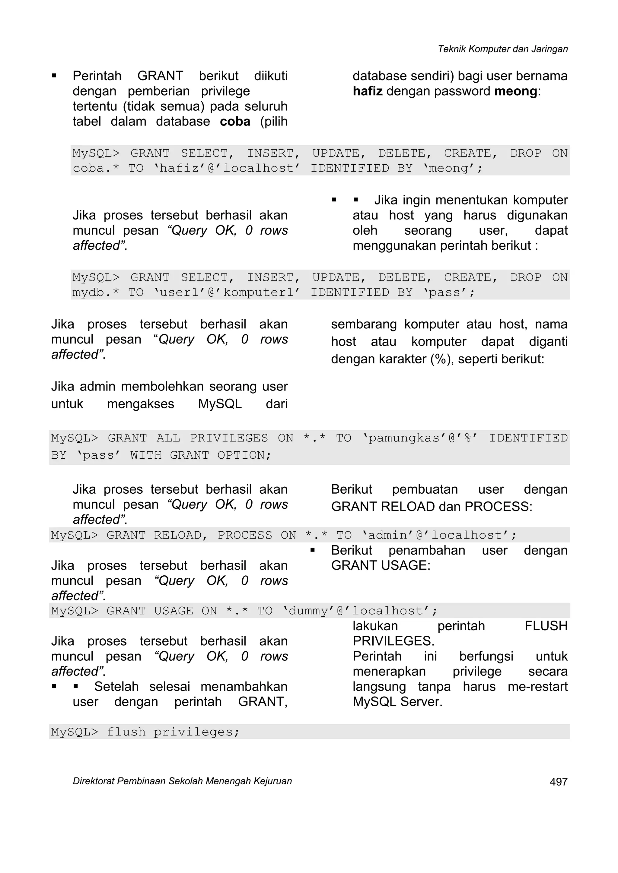 Teknik Komputer dan Jaringan
Direktorat Pembinaan Sekolah Menengah Kejuruan
 
497
Perintah GRANT berikut diikuti
dengan pemberian privilege
tertentu (tidak semua) pada seluruh
tabel dalam database coba (pilih
database sendiri) bagi user bernama
hafiz dengan password meong:
MySQL> GRANT SELECT, INSERT, UPDATE, DELETE, CREATE, DROP ON
coba.* TO ‘hafiz’@’localhost’ IDENTIFIED BY ‘meong’;
Jika proses tersebut berhasil akan
muncul pesan “Query OK, 0 rows
affected”.
Jika ingin menentukan komputer
atau host yang harus digunakan
oleh seorang user, dapat
menggunakan perintah berikut :
MySQL> GRANT SELECT, INSERT, UPDATE, DELETE, CREATE, DROP ON
mydb.* TO ‘user1’@’komputer1’ IDENTIFIED BY ‘pass’;
Jika proses tersebut berhasil akan
muncul pesan “Query OK, 0 rows
affected”.
Jika admin membolehkan seorang user
untuk mengakses MySQL dari
sembarang komputer atau host, nama
host atau komputer dapat diganti
dengan karakter (%), seperti berikut:
MySQL> GRANT ALL PRIVILEGES ON *.* TO ‘pamungkas’@’%’ IDENTIFIED
BY ‘pass’ WITH GRANT OPTION;
Jika proses tersebut berhasil akan
muncul pesan “Query OK, 0 rows
affected”.
Berikut pembuatan user dengan
GRANT RELOAD dan PROCESS:
MySQL> GRANT RELOAD, PROCESS ON *.* TO ‘admin’@’localhost’;
Jika proses tersebut berhasil akan
muncul pesan “Query OK, 0 rows
affected”.
Berikut penambahan user dengan
GRANT USAGE:
MySQL> GRANT USAGE ON *.* TO ‘dummy’@’localhost’;
Jika proses tersebut berhasil akan
muncul pesan “Query OK, 0 rows
affected”.
Setelah selesai menambahkan
user dengan perintah GRANT,
lakukan perintah FLUSH
PRIVILEGES.
Perintah ini berfungsi untuk
menerapkan privilege secara
langsung tanpa harus me-restart
MySQL Server.
MySQL> flush privileges;
 
