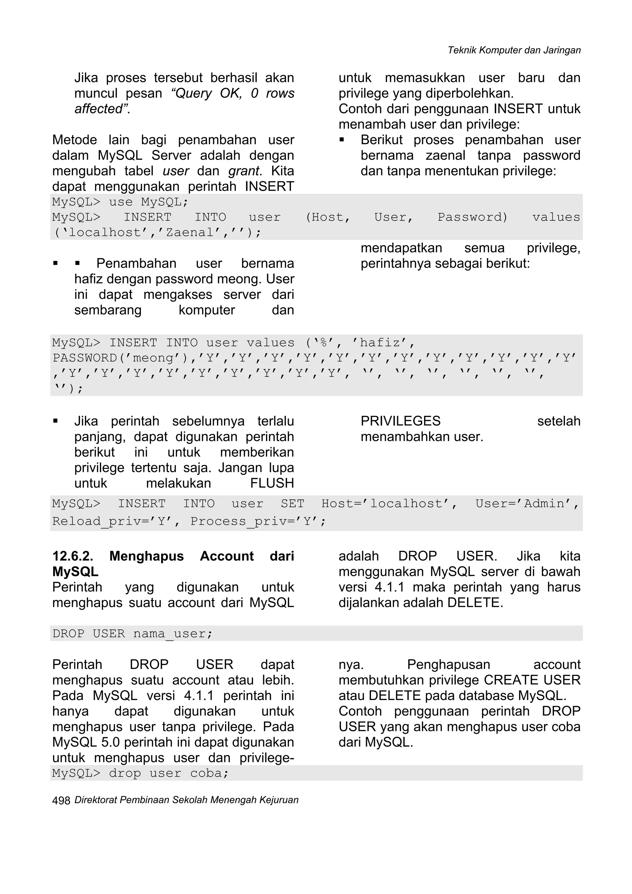 Teknik Komputer dan Jaringan
Direktorat Pembinaan Sekolah Menengah Kejuruan
 
498
Jika proses tersebut berhasil akan
muncul pesan “Query OK, 0 rows
affected”.
Metode lain bagi penambahan user
dalam MySQL Server adalah dengan
mengubah tabel user dan grant. Kita
dapat menggunakan perintah INSERT
untuk memasukkan user baru dan
privilege yang diperbolehkan.
Contoh dari penggunaan INSERT untuk
menambah user dan privilege:
Berikut proses penambahan user
bernama zaenal tanpa password
dan tanpa menentukan privilege:
MySQL> use MySQL;
MySQL> INSERT INTO user (Host, User, Password) values
(‘localhost’,’Zaenal’,’’);
Penambahan user bernama
hafiz dengan password meong. User
ini dapat mengakses server dari
sembarang komputer dan
mendapatkan semua privilege,
perintahnya sebagai berikut:
MySQL> INSERT INTO user values (‘%’, ’hafiz’,
PASSWORD(’meong’),’Y’,’Y’,’Y’,’Y’,’Y’,’Y’,’Y’,’Y’,’Y’,’Y’,’Y’,’Y’
,’Y’,’Y’,’Y’,’Y’,’Y’,’Y’,’Y’,’Y’,’Y’, ‘’, ‘’, ‘’, ‘’, ‘’, ‘’,
‘’);
Jika perintah sebelumnya terlalu
panjang, dapat digunakan perintah
berikut ini untuk memberikan
privilege tertentu saja. Jangan lupa
untuk melakukan FLUSH
PRIVILEGES setelah
menambahkan user.
MySQL> INSERT INTO user SET Host=’localhost’, User=’Admin’,
Reload_priv=’Y’, Process_priv=’Y’;
12.6.2. Menghapus Account dari
MySQL
Perintah yang digunakan untuk
menghapus suatu account dari MySQL
adalah DROP USER. Jika kita
menggunakan MySQL server di bawah
versi 4.1.1 maka perintah yang harus
dijalankan adalah DELETE.
DROP USER nama_user;
Perintah DROP USER dapat
menghapus suatu account atau lebih.
Pada MySQL versi 4.1.1 perintah ini
hanya dapat digunakan untuk
menghapus user tanpa privilege. Pada
MySQL 5.0 perintah ini dapat digunakan
untuk menghapus user dan privilege-
nya. Penghapusan account
membutuhkan privilege CREATE USER
atau DELETE pada database MySQL.
Contoh penggunaan perintah DROP
USER yang akan menghapus user coba
dari MySQL.
MySQL> drop user coba;
 