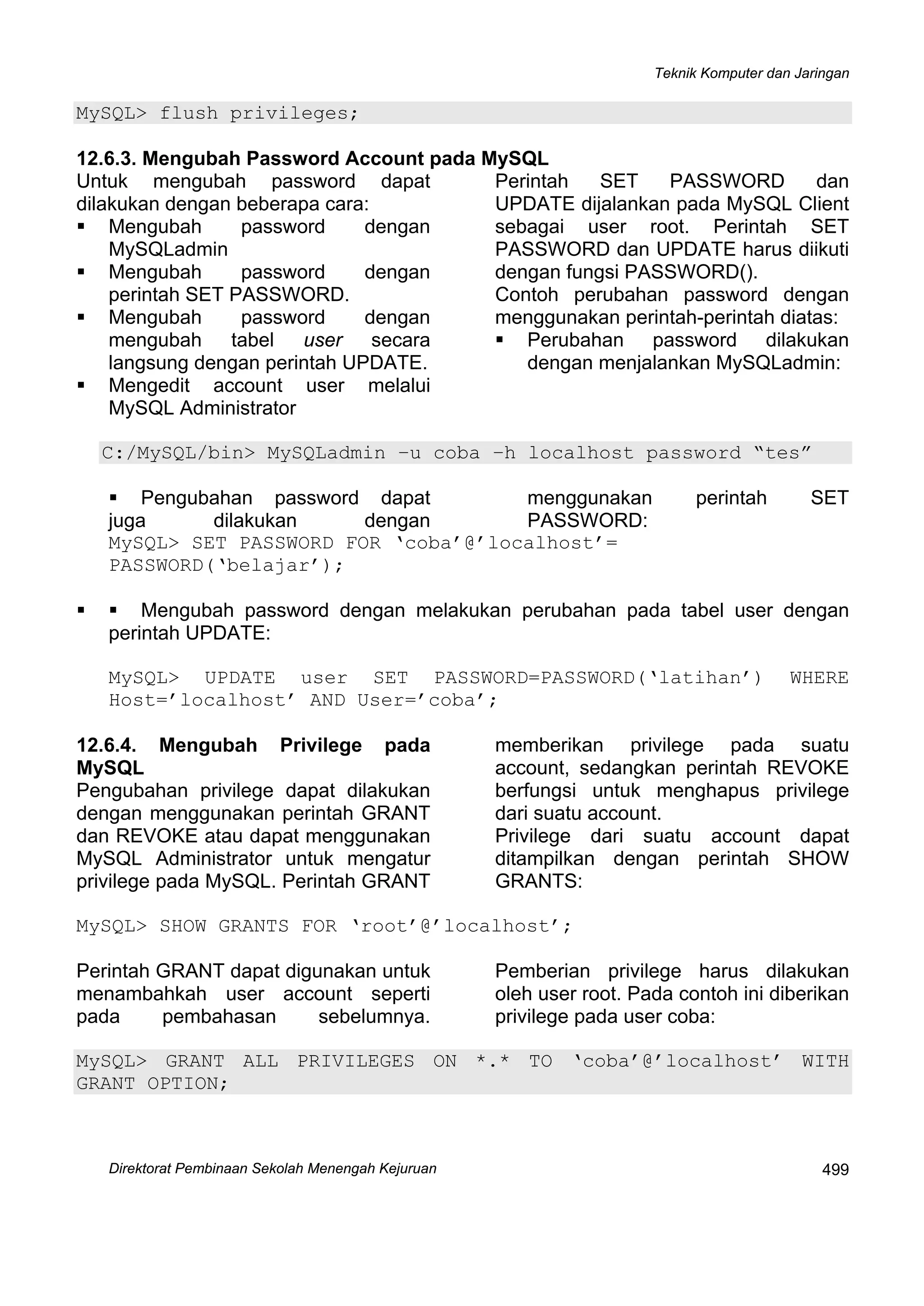 Teknik Komputer dan Jaringan
Direktorat Pembinaan Sekolah Menengah Kejuruan
 
499
MySQL> flush privileges;
12.6.3. Mengubah Password Account pada MySQL
Untuk mengubah password dapat
dilakukan dengan beberapa cara:
Mengubah password dengan
MySQLadmin
Mengubah password dengan
perintah SET PASSWORD.
Mengubah password dengan
mengubah tabel user secara
langsung dengan perintah UPDATE.
Mengedit account user melalui
MySQL Administrator
Perintah SET PASSWORD dan 
UPDATE dijalankan pada MySQL Client
sebagai user root. Perintah SET
PASSWORD dan UPDATE harus diikuti
dengan fungsi PASSWORD().
Contoh perubahan password dengan
menggunakan perintah-perintah diatas:
Perubahan password dilakukan
dengan menjalankan MySQLadmin:
C:/MySQL/bin> MySQLadmin –u coba –h localhost password “tes”
Pengubahan password dapat
juga dilakukan dengan
menggunakan perintah SET
PASSWORD:
MySQL> SET PASSWORD FOR ‘coba’@’localhost’=
PASSWORD(‘belajar’);
Mengubah password dengan melakukan perubahan pada tabel user dengan
perintah UPDATE:
MySQL> UPDATE user SET PASSWORD=PASSWORD(‘latihan’) WHERE
Host=’localhost’ AND User=’coba’;
12.6.4. Mengubah Privilege pada
MySQL
Pengubahan privilege dapat dilakukan
dengan menggunakan perintah GRANT
dan REVOKE atau dapat menggunakan
MySQL Administrator untuk mengatur
privilege pada MySQL. Perintah GRANT
memberikan privilege pada suatu
account, sedangkan perintah REVOKE
berfungsi untuk menghapus privilege
dari suatu account.
Privilege dari suatu account dapat
ditampilkan dengan perintah SHOW
GRANTS:
MySQL> SHOW GRANTS FOR ‘root’@’localhost’;
Perintah GRANT dapat digunakan untuk
menambahkah user account seperti
pada pembahasan sebelumnya.
Pemberian privilege harus dilakukan
oleh user root. Pada contoh ini diberikan
privilege pada user coba:
MySQL> GRANT ALL PRIVILEGES ON *.* TO ‘coba’@’localhost’ WITH
GRANT OPTION;
 