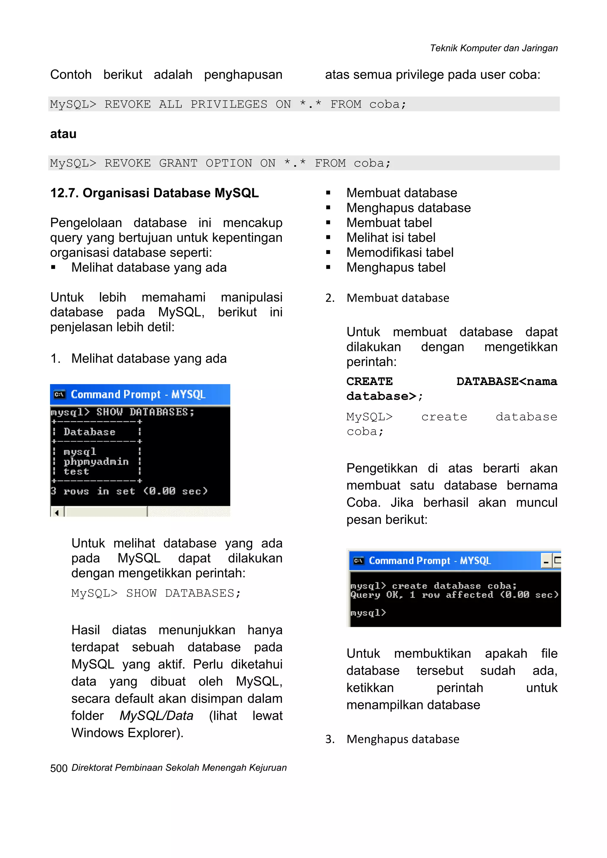 Teknik Komputer dan Jaringan
Direktorat Pembinaan Sekolah Menengah Kejuruan
 
500
Contoh berikut adalah penghapusan atas semua privilege pada user coba:
MySQL> REVOKE ALL PRIVILEGES ON *.* FROM coba;
atau
MySQL> REVOKE GRANT OPTION ON *.* FROM coba;
12.7. Organisasi Database MySQL
Pengelolaan database ini mencakup
query yang bertujuan untuk kepentingan
organisasi database seperti:
Melihat database yang ada
Membuat database
Menghapus database
Membuat tabel
Melihat isi tabel
Memodifikasi tabel
Menghapus tabel
Untuk lebih memahami manipulasi
database pada MySQL, berikut ini
penjelasan lebih detil:
1. Melihat database yang ada
Untuk melihat database yang ada
pada MySQL dapat dilakukan
dengan mengetikkan perintah:
MySQL> SHOW DATABASES;
Hasil diatas menunjukkan hanya
terdapat sebuah database pada
MySQL yang aktif. Perlu diketahui
data yang dibuat oleh MySQL,
secara default akan disimpan dalam
folder MySQL/Data (lihat lewat
Windows Explorer).
2. Membuat database 
Untuk membuat database dapat
dilakukan dengan mengetikkan
perintah:
CREATE DATABASE<nama
database>;
MySQL> create database
coba;
Pengetikkan di atas berarti akan
membuat satu database bernama
Coba. Jika berhasil akan muncul
pesan berikut:
Untuk membuktikan apakah file
database tersebut sudah ada,
ketikkan perintah untuk
menampilkan database 
3. Menghapus database 
 