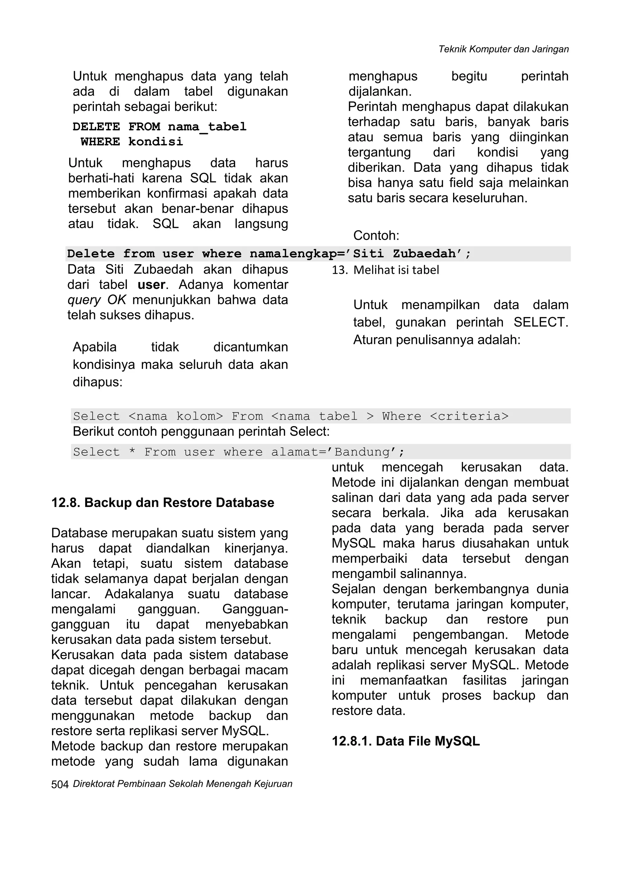 Teknik Komputer dan Jaringan
Direktorat Pembinaan Sekolah Menengah Kejuruan
 
504
Untuk menghapus data yang telah
ada di dalam tabel digunakan
perintah sebagai berikut:
DELETE FROM nama_tabel
WHERE kondisi
Untuk menghapus data harus
berhati-hati karena SQL tidak akan
memberikan konfirmasi apakah data
tersebut akan benar-benar dihapus
atau tidak. SQL akan langsung
menghapus begitu perintah
dijalankan.
Perintah menghapus dapat dilakukan
terhadap satu baris, banyak baris
atau semua baris yang diinginkan
tergantung dari kondisi yang
diberikan. Data yang dihapus tidak
bisa hanya satu field saja melainkan
satu baris secara keseluruhan.
Contoh:
Delete from user where namalengkap=’Siti Zubaedah’;
Data Siti Zubaedah akan dihapus
dari tabel user. Adanya komentar
query OK menunjukkan bahwa data
telah sukses dihapus.
Apabila tidak dicantumkan
kondisinya maka seluruh data akan
dihapus: 
13. Melihat isi tabel 
Untuk menampilkan data dalam
tabel, gunakan perintah SELECT.
Aturan penulisannya adalah:
Select <nama kolom> From <nama tabel > Where <criteria>
Berikut contoh penggunaan perintah Select:
Select * From user where alamat=’Bandung’;
 
12.8. Backup dan Restore Database
Database merupakan suatu sistem yang
harus dapat diandalkan kinerjanya.
Akan tetapi, suatu sistem database
tidak selamanya dapat berjalan dengan
lancar. Adakalanya suatu database
mengalami gangguan. Gangguan-
gangguan itu dapat menyebabkan
kerusakan data pada sistem tersebut.
Kerusakan data pada sistem database
dapat dicegah dengan berbagai macam
teknik. Untuk pencegahan kerusakan
data tersebut dapat dilakukan dengan
menggunakan metode backup dan
restore serta replikasi server MySQL.
Metode backup dan restore merupakan
metode yang sudah lama digunakan
untuk mencegah kerusakan data.
Metode ini dijalankan dengan membuat
salinan dari data yang ada pada server
secara berkala. Jika ada kerusakan
pada data yang berada pada server
MySQL maka harus diusahakan untuk
memperbaiki data tersebut dengan
mengambil salinannya.
Sejalan dengan berkembangnya dunia
komputer, terutama jaringan komputer,
teknik backup dan restore pun
mengalami pengembangan. Metode
baru untuk mencegah kerusakan data
adalah replikasi server MySQL. Metode
ini memanfaatkan fasilitas jaringan
komputer untuk proses backup dan
restore data.
12.8.1. Data File MySQL
 
