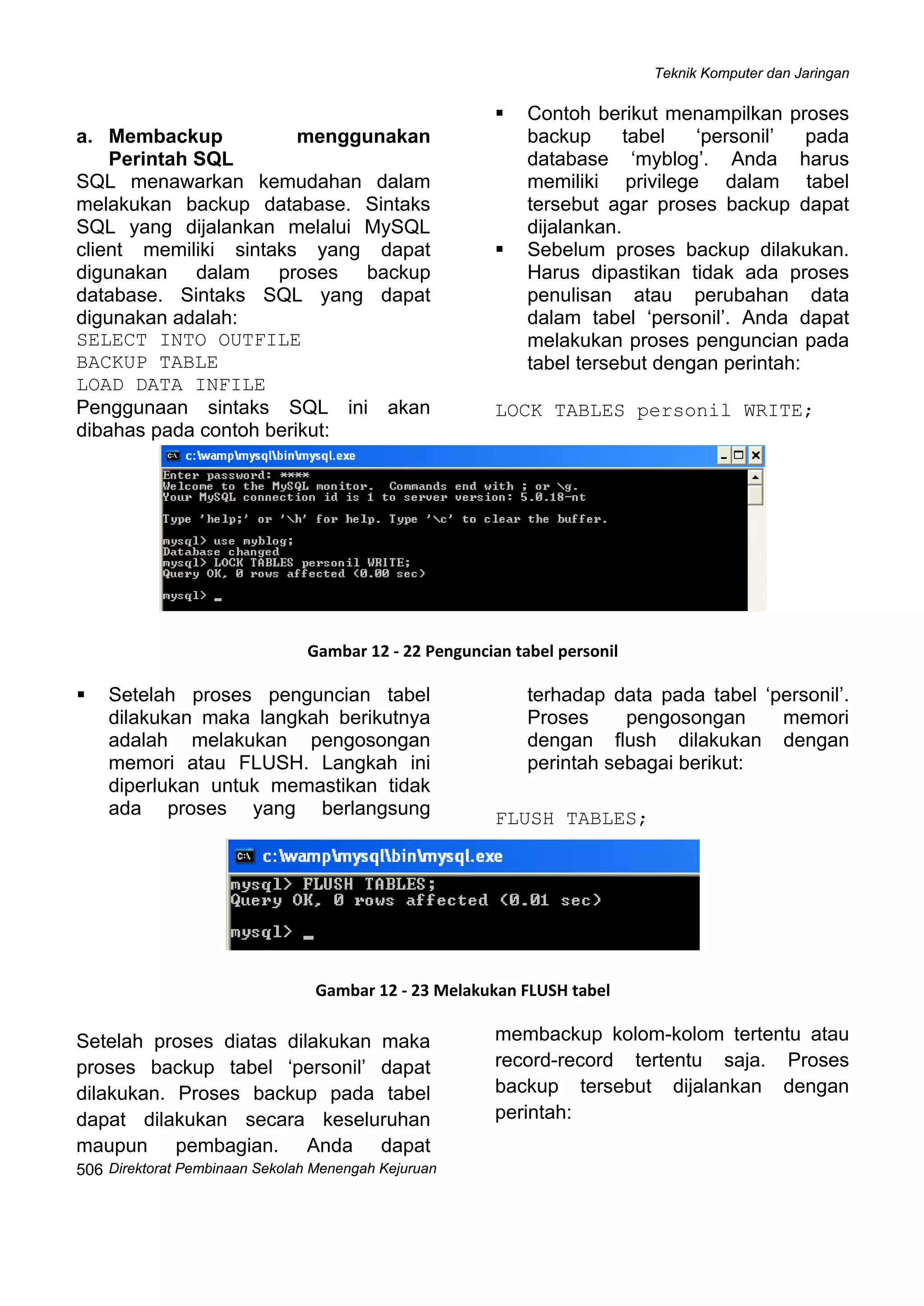 Teknik Komputer dan Jaringan
Direktorat Pembinaan Sekolah Menengah Kejuruan
 
506
a. Membackup menggunakan
Perintah SQL
SQL menawarkan kemudahan dalam
melakukan backup database. Sintaks
SQL yang dijalankan melalui MySQL
client memiliki sintaks yang dapat
digunakan dalam proses backup
database. Sintaks SQL yang dapat
digunakan adalah:
SELECT INTO OUTFILE
BACKUP TABLE
LOAD DATA INFILE
Penggunaan sintaks SQL ini akan
dibahas pada contoh berikut:
Contoh berikut menampilkan proses
backup tabel ‘personil’ pada
database ‘myblog’. Anda harus
memiliki privilege dalam tabel
tersebut agar proses backup dapat
dijalankan.
Sebelum proses backup dilakukan.
Harus dipastikan tidak ada proses
penulisan atau perubahan data
dalam tabel ‘personil’. Anda dapat
melakukan proses penguncian pada
tabel tersebut dengan perintah:
LOCK TABLES personil WRITE;
 
Gambar 12 ‐ 22 Penguncian tabel personil
Setelah proses penguncian tabel
dilakukan maka langkah berikutnya
adalah melakukan pengosongan
memori atau FLUSH. Langkah ini
diperlukan untuk memastikan tidak
ada proses yang berlangsung
terhadap data pada tabel ‘personil’.
Proses pengosongan memori
dengan flush dilakukan dengan
perintah sebagai berikut:
FLUSH TABLES;
 
Gambar 12 ‐ 23 Melakukan FLUSH tabel
Setelah proses diatas dilakukan maka
proses backup tabel ‘personil’ dapat
dilakukan. Proses backup pada tabel
dapat dilakukan secara keseluruhan
maupun pembagian. Anda dapat
membackup kolom-kolom tertentu atau
record-record tertentu saja. Proses
backup tersebut dijalankan dengan
perintah:
 