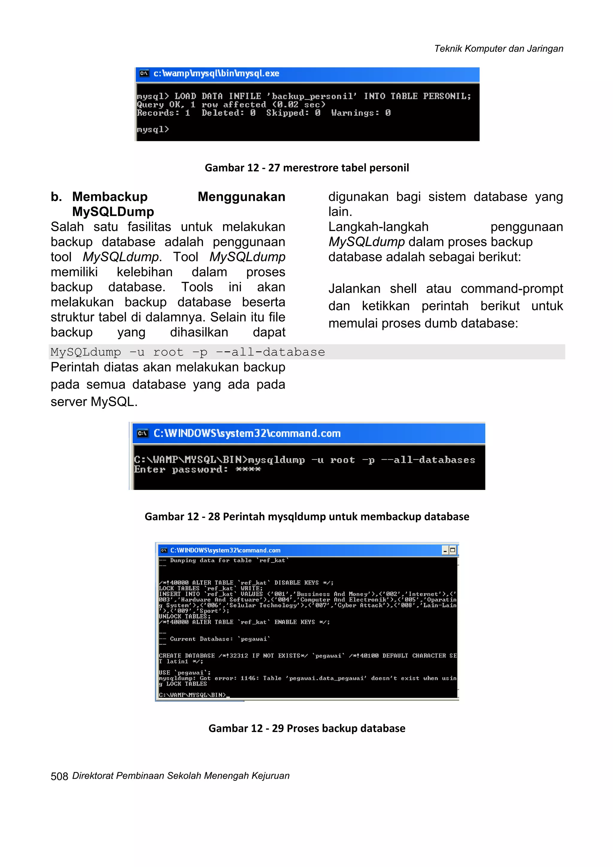 Teknik Komputer dan Jaringan
Direktorat Pembinaan Sekolah Menengah Kejuruan
 
508
 
Gambar 12 ‐ 27 merestrore tabel personil
b. Membackup Menggunakan
MySQLDump
Salah satu fasilitas untuk melakukan
backup database adalah penggunaan
tool MySQLdump. Tool MySQLdump
memiliki kelebihan dalam proses
backup database. Tools ini akan
melakukan backup database beserta
struktur tabel di dalamnya. Selain itu file
backup yang dihasilkan dapat
digunakan bagi sistem database yang
lain.
Langkah-langkah penggunaan
MySQLdump dalam proses backup
database adalah sebagai berikut:
Jalankan shell atau command-prompt
dan ketikkan perintah berikut untuk
memulai proses dumb database:
MySQLdump –u root –p –-all-database
Perintah diatas akan melakukan backup
pada semua database yang ada pada
server MySQL.
 
Gambar 12 ‐ 28 Perintah mysqldump untuk membackup database
 
Gambar 12 ‐ 29 Proses backup database
 