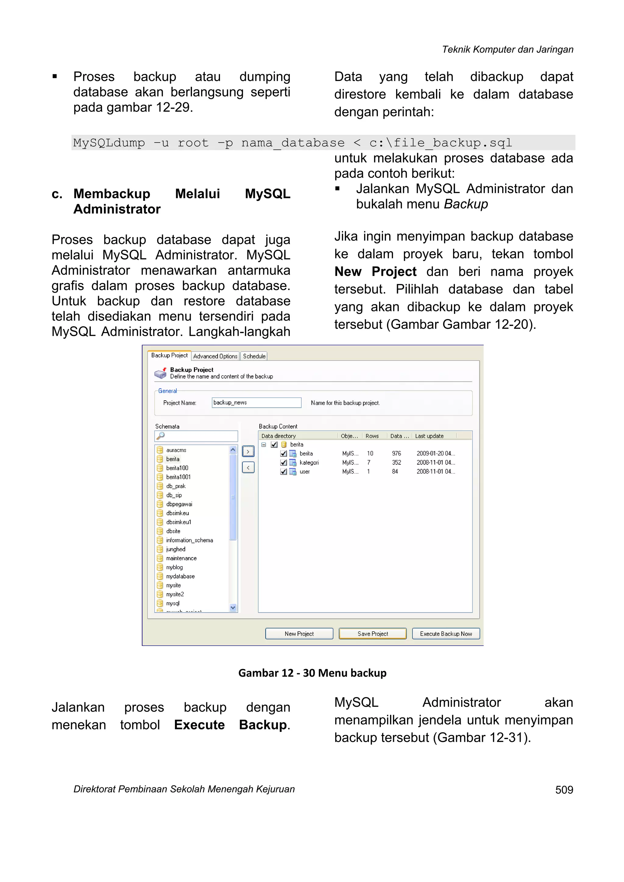 Teknik Komputer dan Jaringan
Direktorat Pem
 
509binaan Sekolah Menengah Kejuruan
Proses backup atau dumping
database akan berlangsung seperti
pada gambar 12-29.
Data yang telah dibackup dapat
direstore kembali ke dalam database
dengan perintah:
MySQLdump –u root –p nama_database < c:file_backup.sql
 
c. Membackup Melalui MySQL
Administrator
Proses backup database dapat juga
melalui MySQL Administrator. MySQL
Administrator menawarkan antarmuka
grafis dalam proses backup database.
Untuk backup dan restore database
telah disediakan menu tersendiri pada
MySQL Administrator. Langkah-langkah
untuk melakukan proses database ada
pada contoh berikut:
Jalankan MySQL Administrator dan
bukalah menu Backup
Jika ingin menyimpan backup database
ke dalam proyek baru, tekan tombol
New Project dan beri nama proyek
tersebut. Pilihlah database dan tabel
yang akan dibackup ke dalam proyek
tersebut (Gambar Gambar 12-20).
 
Gambar 12 ‐ 30 Menu backup
Jalankan proses backup dengan
menekan tombol Execute Backup.
MySQL Administrator akan
menampilkan jendela untuk menyimpan
backup tersebut (Gambar 12-31).
 