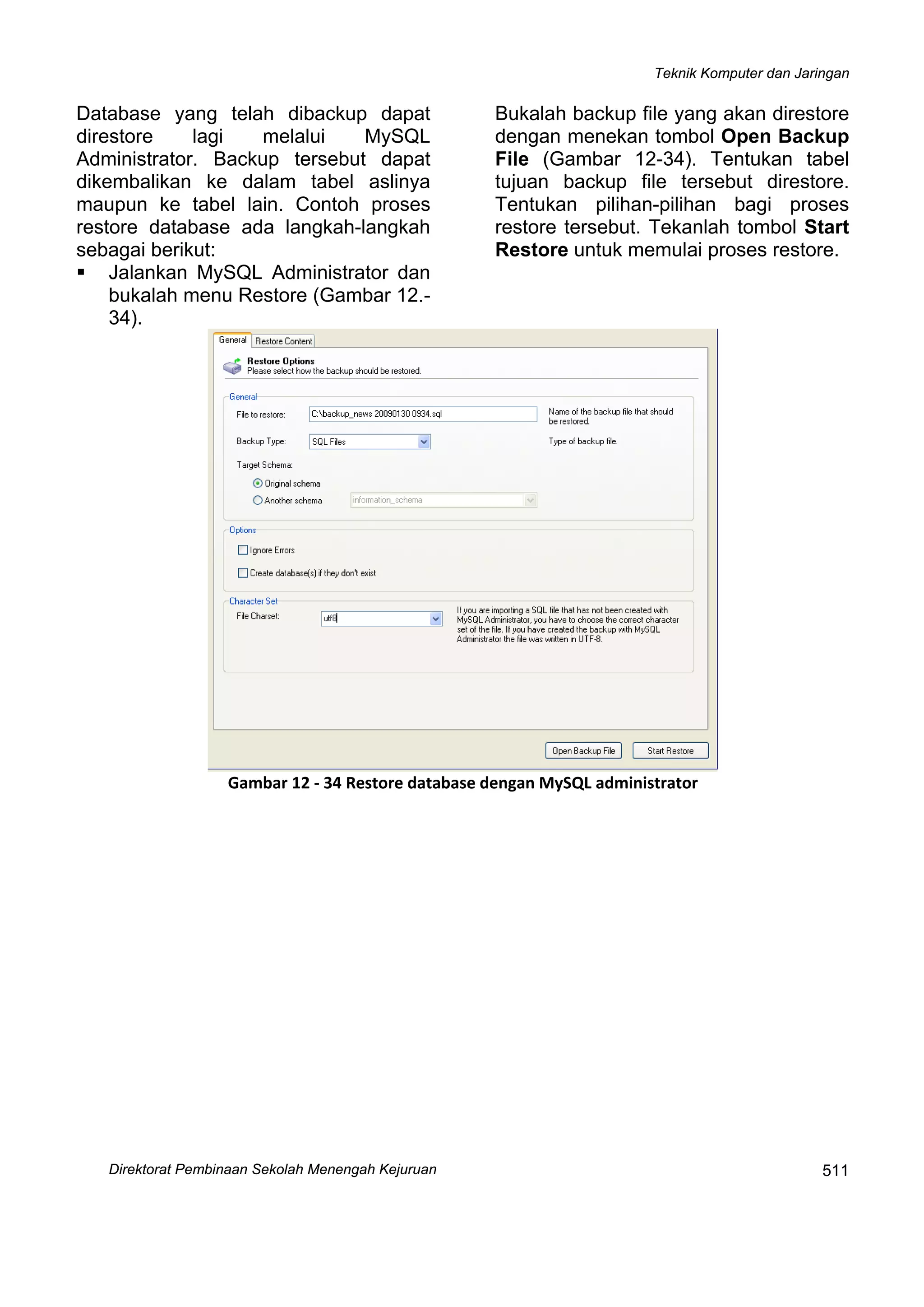 Teknik Komputer dan Jaringan
Direktorat Pembinaan Sekolah Menengah Kejuruan
 
511
Database yang telah dibackup dapat
direstore lagi melalui MySQL
Administrator. Backup tersebut dapat
dikembalikan ke dalam tabel aslinya
maupun ke tabel lain. Contoh proses
restore database ada langkah-langkah
sebagai berikut:
Jalankan MySQL Administrator dan
bukalah menu Restore (Gambar 12.-
34).
Bukalah backup file yang akan direstore
dengan menekan tombol Open Backup
File (Gambar 12-34). Tentukan tabel
tujuan backup file tersebut direstore.
Tentukan pilihan-pilihan bagi proses
restore tersebut. Tekanlah tombol Start
Restore untuk memulai proses restore.
 
Gambar 12 ‐ 34 Restore database dengan MySQL administrator
 