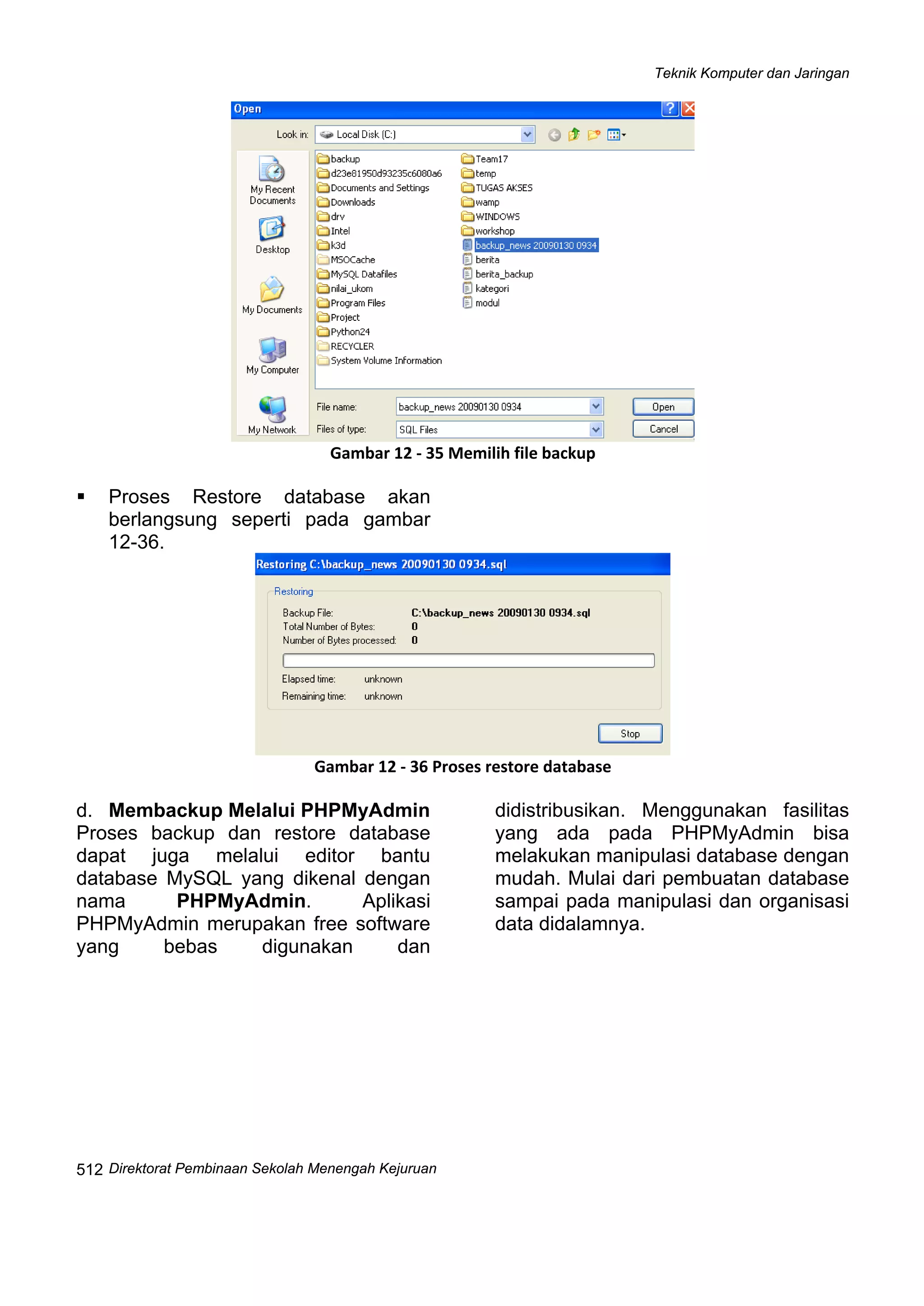 Teknik Komputer dan Jaringan
Direktorat Pembinaan Sekolah Menengah Kejuruan
 
512
 
Gambar 12 ‐ 35 Memilih file backup
Proses Restore database akan
berlangsung seperti pada gambar
12-36.
 
Gambar 12 ‐ 36 Proses restore database
d. Membackup Melalui PHPMyAdmin
Proses backup dan restore database
dapat juga melalui editor bantu
database MySQL yang dikenal dengan
nama PHPMyAdmin. Aplikasi
PHPMyAdmin merupakan free software
yang bebas digunakan dan
didistribusikan. Menggunakan fasilitas
yang ada pada PHPMyAdmin bisa
melakukan manipulasi database dengan
mudah. Mulai dari pembuatan database
sampai pada manipulasi dan organisasi
data didalamnya.
 