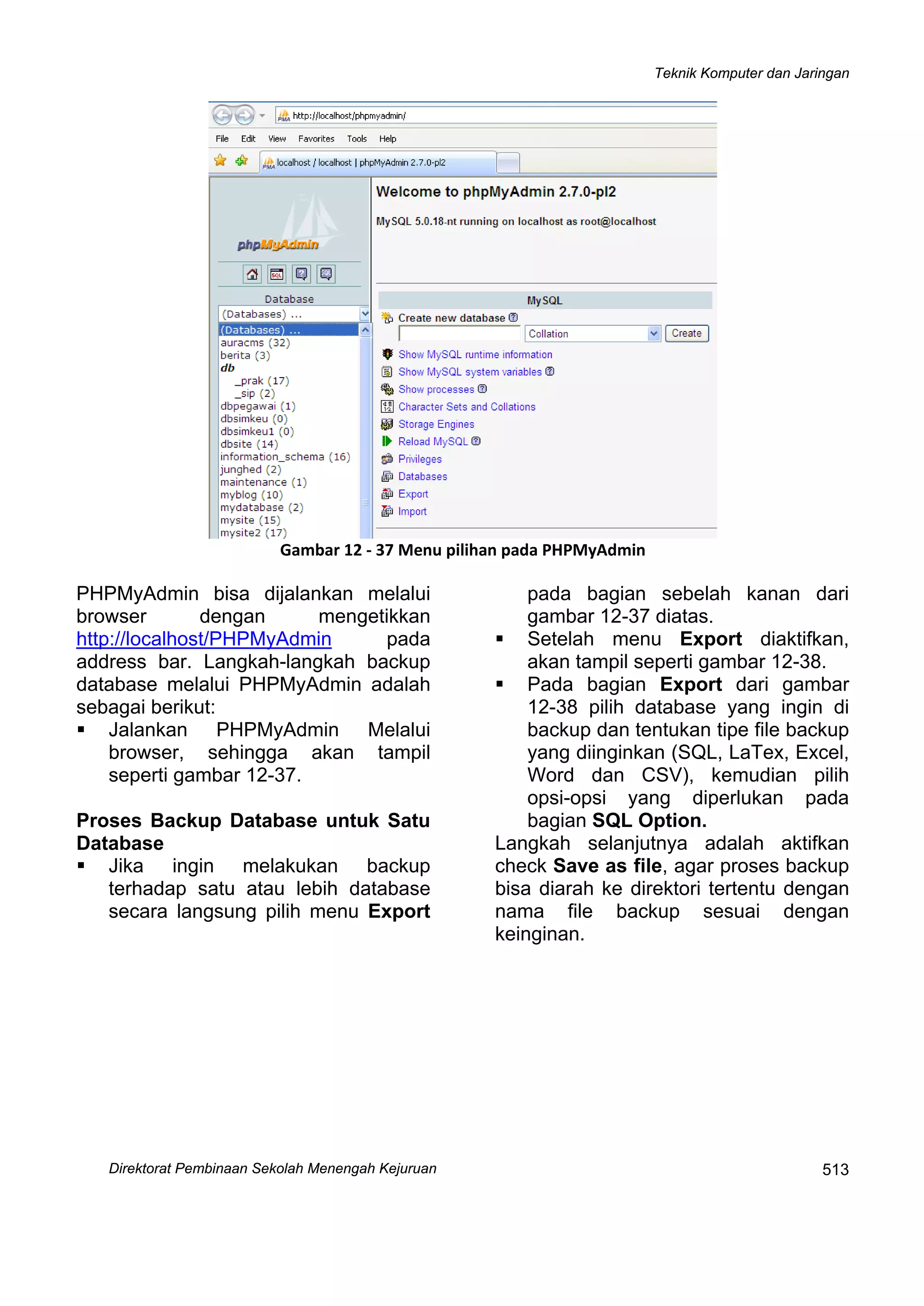 Teknik Komputer dan Jaringan
Direktorat Pembinaan Sekolah Menengah Kejuruan
 
513
 
Gambar 12 ‐ 37 Menu pilihan pada PHPMyAdmin
PHPMyAdmin bisa dijalankan melalui
browser dengan mengetikkan
http://localhost/PHPMyAdmin pada
address bar. Langkah-langkah backup
database melalui PHPMyAdmin adalah
sebagai berikut:
Jalankan PHPMyAdmin Melalui
browser, sehingga akan tampil
seperti gambar 12-37.
Proses Backup Database untuk Satu
Database
Jika ingin melakukan backup
terhadap satu atau lebih database
secara langsung pilih menu Export
pada bagian sebelah kanan dari
gambar 12-37 diatas.
Setelah menu Export diaktifkan,
akan tampil seperti gambar 12-38.
Pada bagian Export dari gambar
12-38 pilih database yang ingin di
backup dan tentukan tipe file backup
yang diinginkan (SQL, LaTex, Excel,
Word dan CSV), kemudian pilih
opsi-opsi yang diperlukan pada
bagian SQL Option.
Langkah selanjutnya adalah aktifkan
check Save as file, agar proses backup
bisa diarah ke direktori tertentu dengan
nama file backup sesuai dengan
keinginan.
 