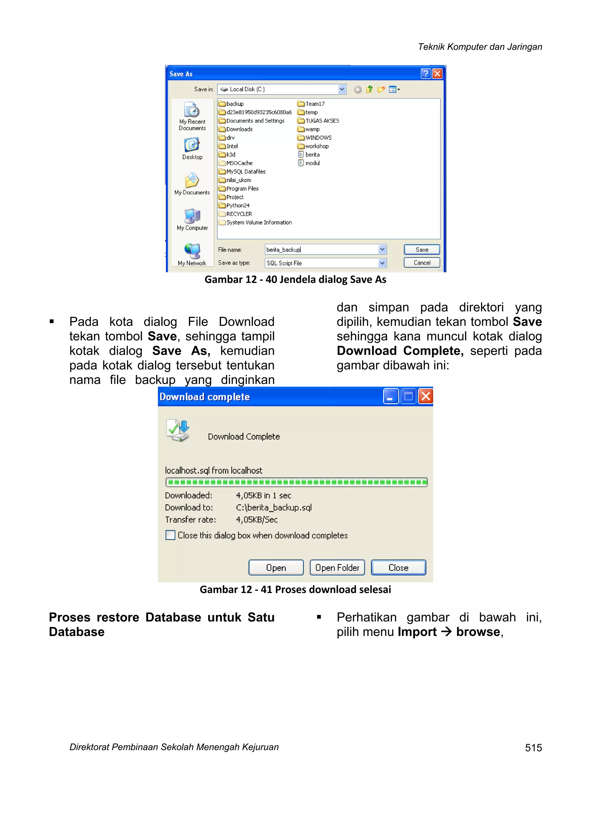 Teknik Komputer dan Jaringan
Direktorat Pembinaan Sekolah Menengah Kejuruan
 
515
 
Gambar 12 ‐ 40 Jendela dialog Save As
Pada kota dialog File Download
tekan tombol Save, sehingga tampil
kotak dialog Save As, kemudian
pada kotak dialog tersebut tentukan
nama file backup yang dinginkan
dan simpan pada direktori yang
dipilih, kemudian tekan tombol Save
sehingga kana muncul kotak dialog
Download Complete, seperti pada
gambar dibawah ini:
 
Gambar 12 ‐ 41 Proses download selesai
Proses restore Database untuk Satu
Database
Perhatikan gambar di bawah ini,
pilih menu Import browse,
 