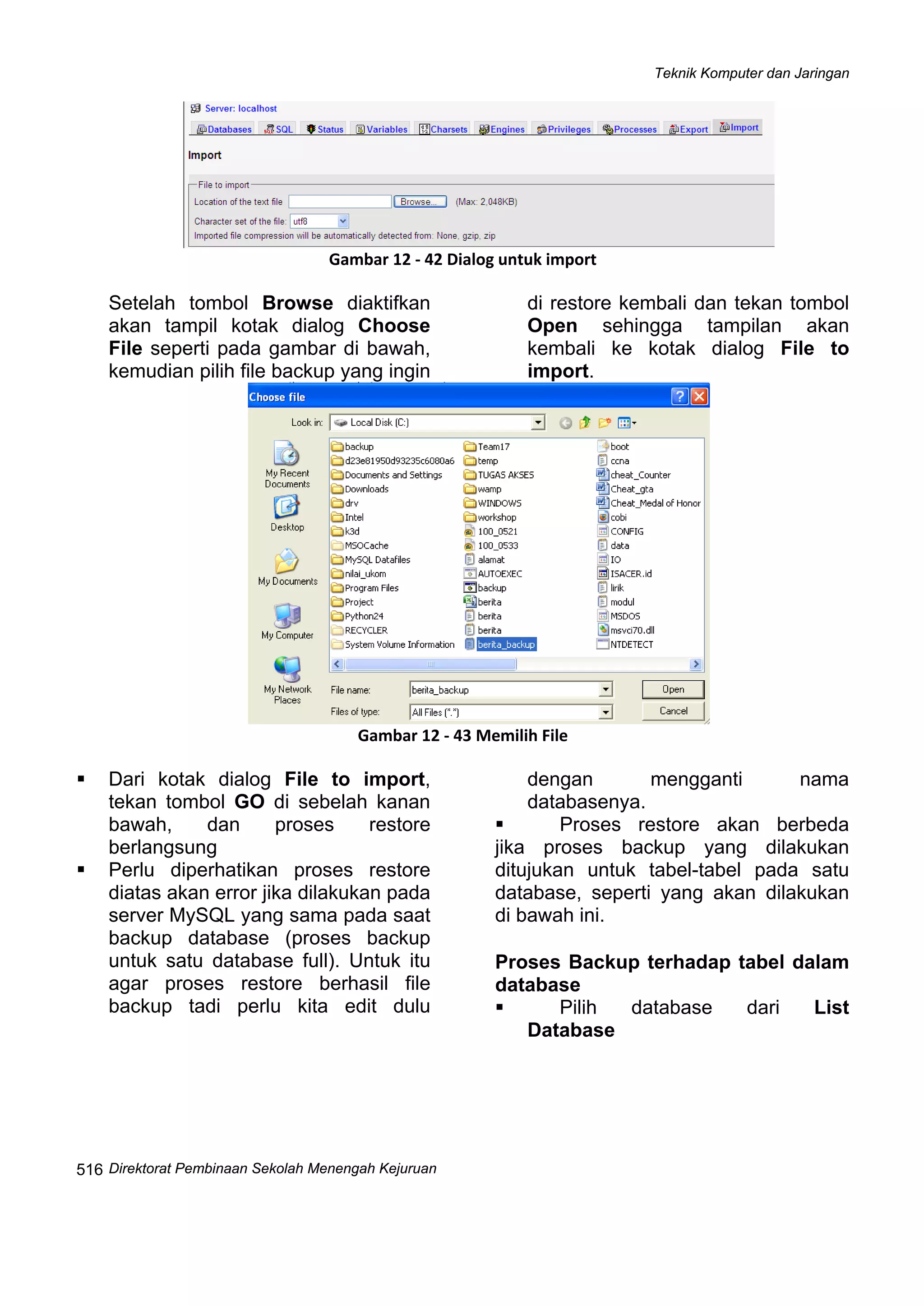 Teknik Komputer dan Jaringan
Direktorat Pembinaan Sekolah Menengah Kejuruan
 
516
 
Gambar 12 ‐ 42 Dialog untuk import
Setelah tombol Browse diaktifkan
akan tampil kotak dialog Choose
File seperti pada gambar di bawah,
kemudian pilih file backup yang ingin
di restore kembali dan tekan tombol
Open sehingga tampilan akan
kembali ke kotak dialog File to
import.
 
Gambar 12 ‐ 43 Memilih File
Dari kotak dialog File to import,
tekan tombol GO di sebelah kanan
bawah, dan proses restore
berlangsung
Perlu diperhatikan proses restore
diatas akan error jika dilakukan pada
server MySQL yang sama pada saat
backup database (proses backup
untuk satu database full). Untuk itu
agar proses restore berhasil file
backup tadi perlu kita edit dulu
dengan mengganti nama
databasenya.
Proses restore akan berbeda
jika proses backup yang dilakukan
ditujukan untuk tabel-tabel pada satu
database, seperti yang akan dilakukan
di bawah ini.
 
Proses Backup terhadap tabel dalam
database
Pilih database dari List
Database
 