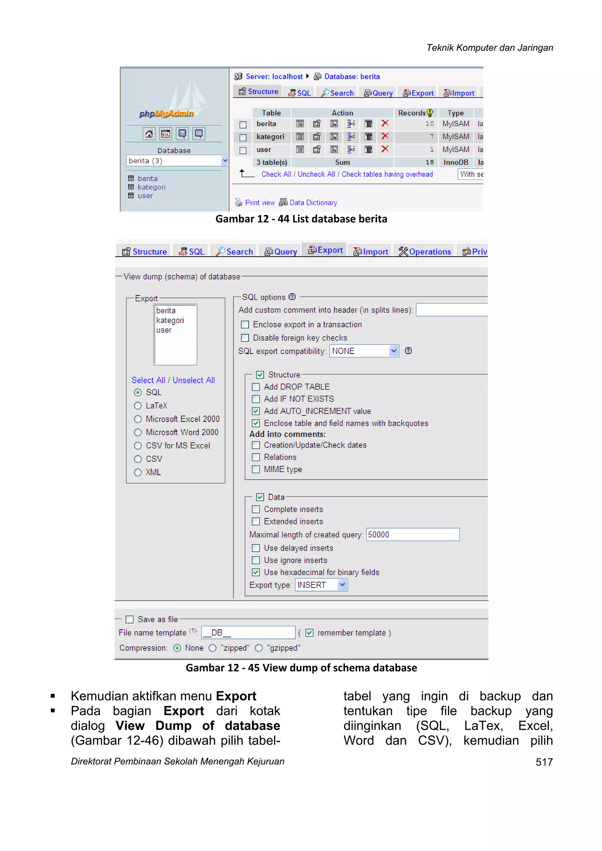 Teknik Komputer dan Jaringan
Direktorat Pembinaan Sekolah Menengah Kejuruan
 
517
 
Gambar 12 ‐ 44 List database berita
 
Gambar 12 ‐ 45 View dump of schema database
Kemudian aktifkan menu Export
Pada bagian Export dari kotak
dialog View Dump of database
(Gambar 12-46) dibawah pilih tabel-
tabel yang ingin di backup dan
tentukan tipe file backup yang
diinginkan (SQL, LaTex, Excel,
Word dan CSV), kemudian pilih
 