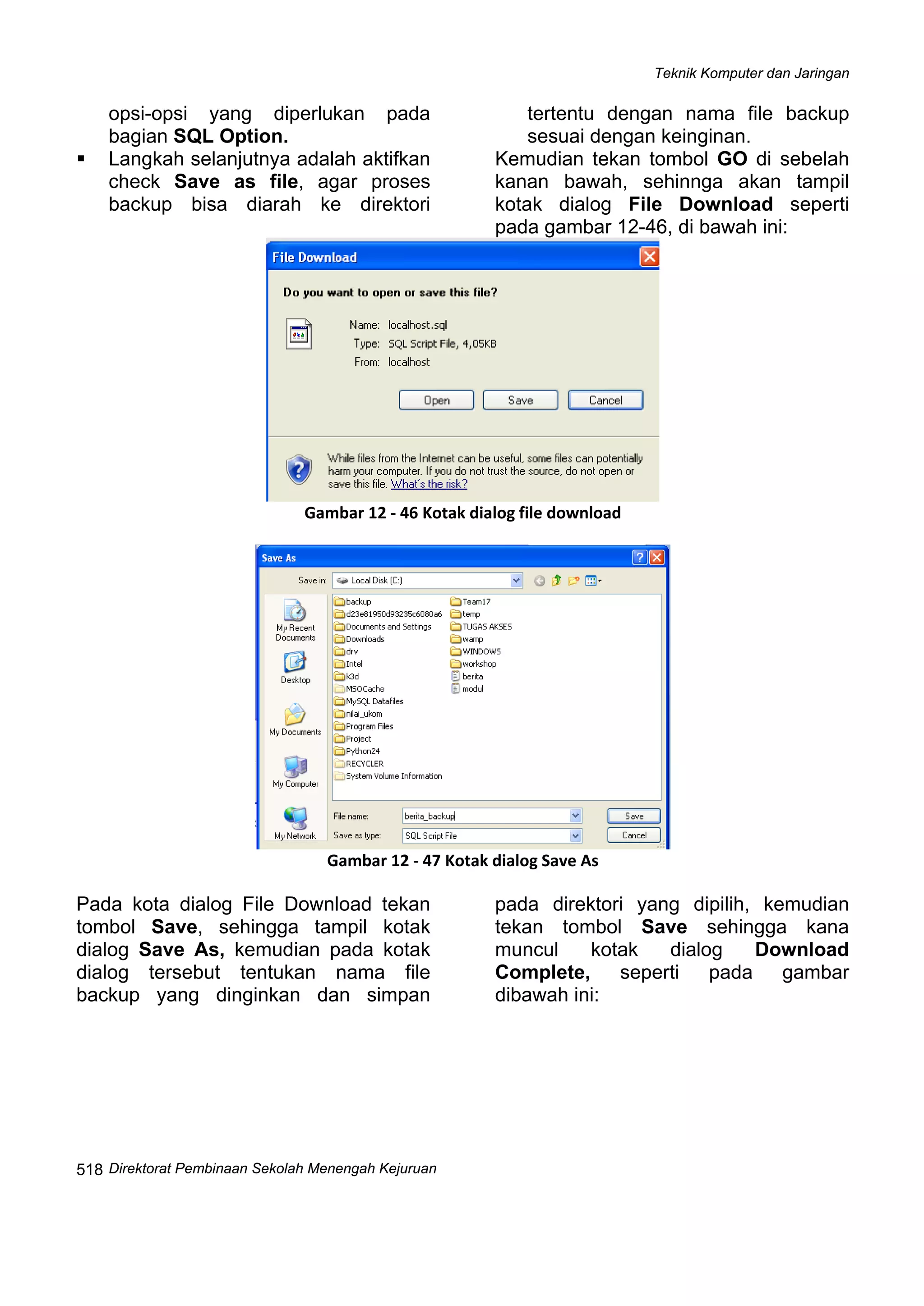 Teknik Komputer dan Jaringan
Direktorat Pembinaan Sekolah Menengah Kejuruan
 
518
opsi-opsi yang diperlukan pada
bagian SQL Option.
Langkah selanjutnya adalah aktifkan
check Save as file, agar proses
backup bisa diarah ke direktori
tertentu dengan nama file backup
sesuai dengan keinginan.
Kemudian tekan tombol GO di sebelah
kanan bawah, sehinnga akan tampil
kotak dialog File Download seperti
pada gambar 12-46, di bawah ini:
 
Gambar 12 ‐ 46 Kotak dialog file download
 
Gambar 12 ‐ 47 Kotak dialog Save As
Pada kota dialog File Download tekan
tombol Save, sehingga tampil kotak
dialog Save As, kemudian pada kotak
dialog tersebut tentukan nama file
backup yang dinginkan dan simpan
pada direktori yang dipilih, kemudian
tekan tombol Save sehingga kana
muncul kotak dialog Download
Complete, seperti pada gambar
dibawah ini:
 