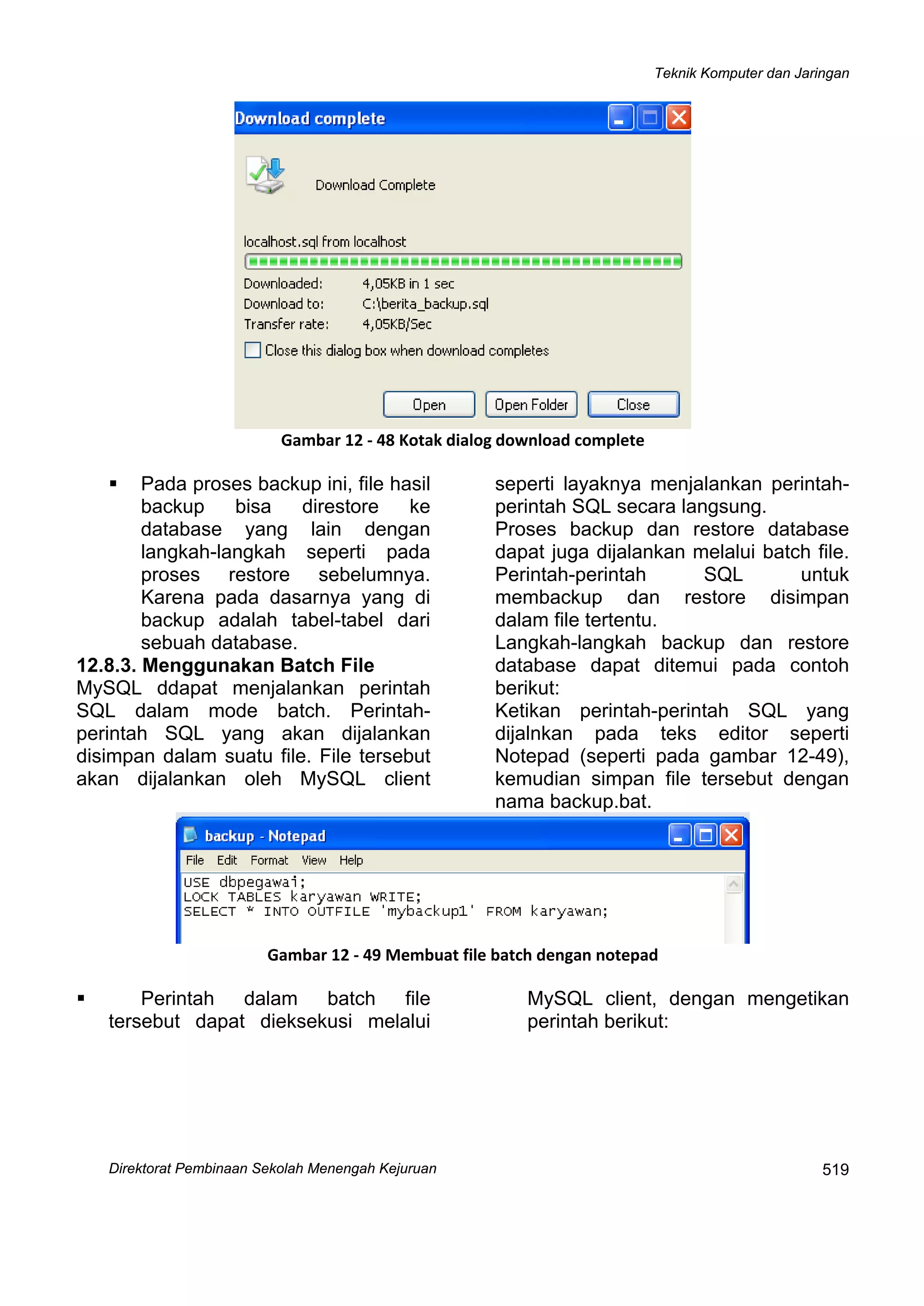 Teknik Komputer dan Jaringan
Direktorat Pe
 
519mbinaan Sekolah Menengah Kejuruan
 
Gambar 12 ‐ 48 Kotak dialog download complete
Pada proses backup ini, file hasil
backup bisa direstore ke
database yang lain dengan
langkah-langkah seperti pada
proses restore sebelumnya.
Karena pada dasarnya yang di
backup adalah tabel-tabel dari
sebuah database.
12.8.3. Menggunakan Batch File
MySQL ddapat menjalankan perintah
SQL dalam mode batch. Perintah-
perintah SQL yang akan dijalankan
disimpan dalam suatu file. File tersebut
akan dijalankan oleh MySQL client
seperti layaknya menjalankan perintah-
perintah SQL secara langsung.
Proses backup dan restore database
dapat juga dijalankan melalui batch file.
Perintah-perintah SQL untuk
membackup dan restore disimpan
dalam file tertentu.
Langkah-langkah backup dan restore
database dapat ditemui pada contoh
berikut:
Ketikan perintah-perintah SQL yang
dijalnkan pada teks editor seperti
Notepad (seperti pada gambar 12-49),
kemudian simpan file tersebut dengan
nama backup.bat.
 
Gambar 12 ‐ 49 Membuat file batch dengan notepad
Perintah dalam batch file
tersebut dapat dieksekusi melalui
MySQL client, dengan mengetikan
perintah berikut:
 
