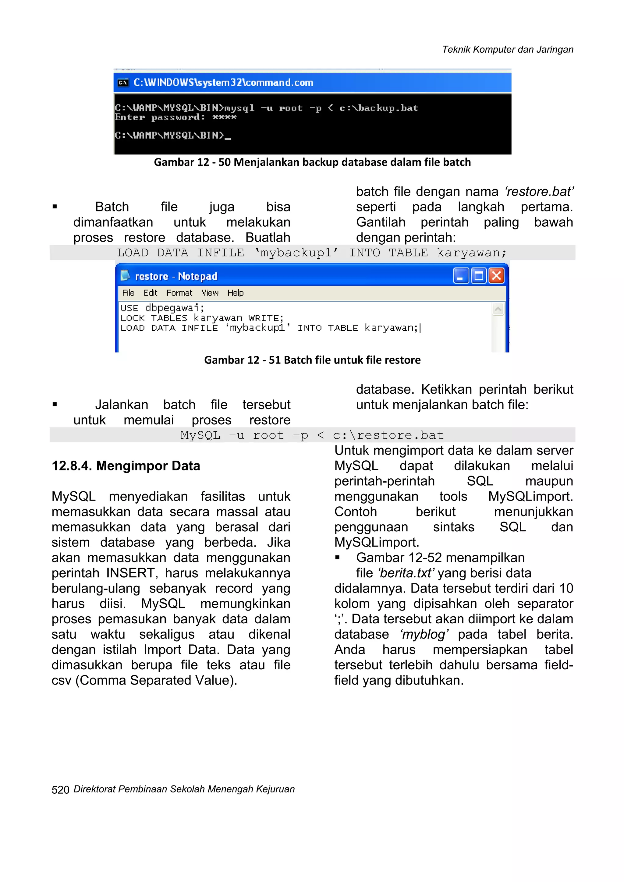 Teknik Komputer dan Jaringan
Direktorat Pembinaan Sekolah Menengah Kejuruan
 
520
 
Gambar 12 ‐ 50 Menjalankan backup database dalam file batch
Batch file juga bisa
dimanfaatkan untuk melakukan
proses restore database. Buatlah
batch file dengan nama ‘restore.bat’
seperti pada langkah pertama.
Gantilah perintah paling bawah
dengan perintah:
LOAD DATA INFILE ‘mybackup1’ INTO TABLE karyawan;
 
Gambar 12 ‐ 51 Batch file untuk file restore
Jalankan batch file tersebut
untuk memulai proses restore
database. Ketikkan perintah berikut
untuk menjalankan batch file:
MySQL –u root –p < c:restore.bat
12.8.4. Mengimpor Data
MySQL menyediakan fasilitas untuk
memasukkan data secara massal atau
memasukkan data yang berasal dari
sistem database yang berbeda. Jika
akan memasukkan data menggunakan
perintah INSERT, harus melakukannya
berulang-ulang sebanyak record yang
harus diisi. MySQL memungkinkan
proses pemasukan banyak data dalam
satu waktu sekaligus atau dikenal
dengan istilah Import Data. Data yang
dimasukkan berupa file teks atau file
csv (Comma Separated Value).
Untuk mengimport data ke dalam server
MySQL dapat dilakukan melalui
perintah-perintah SQL maupun
menggunakan tools MySQLimport.
Contoh berikut menunjukkan
penggunaan sintaks SQL dan
MySQLimport.
Gambar 12-52 menampilkan
file ‘berita.txt’ yang berisi data
didalamnya. Data tersebut terdiri dari 10
kolom yang dipisahkan oleh separator
‘;’. Data tersebut akan diimport ke dalam
database ‘myblog’ pada tabel berita.
Anda harus mempersiapkan tabel
tersebut terlebih dahulu bersama field-
field yang dibutuhkan.
 