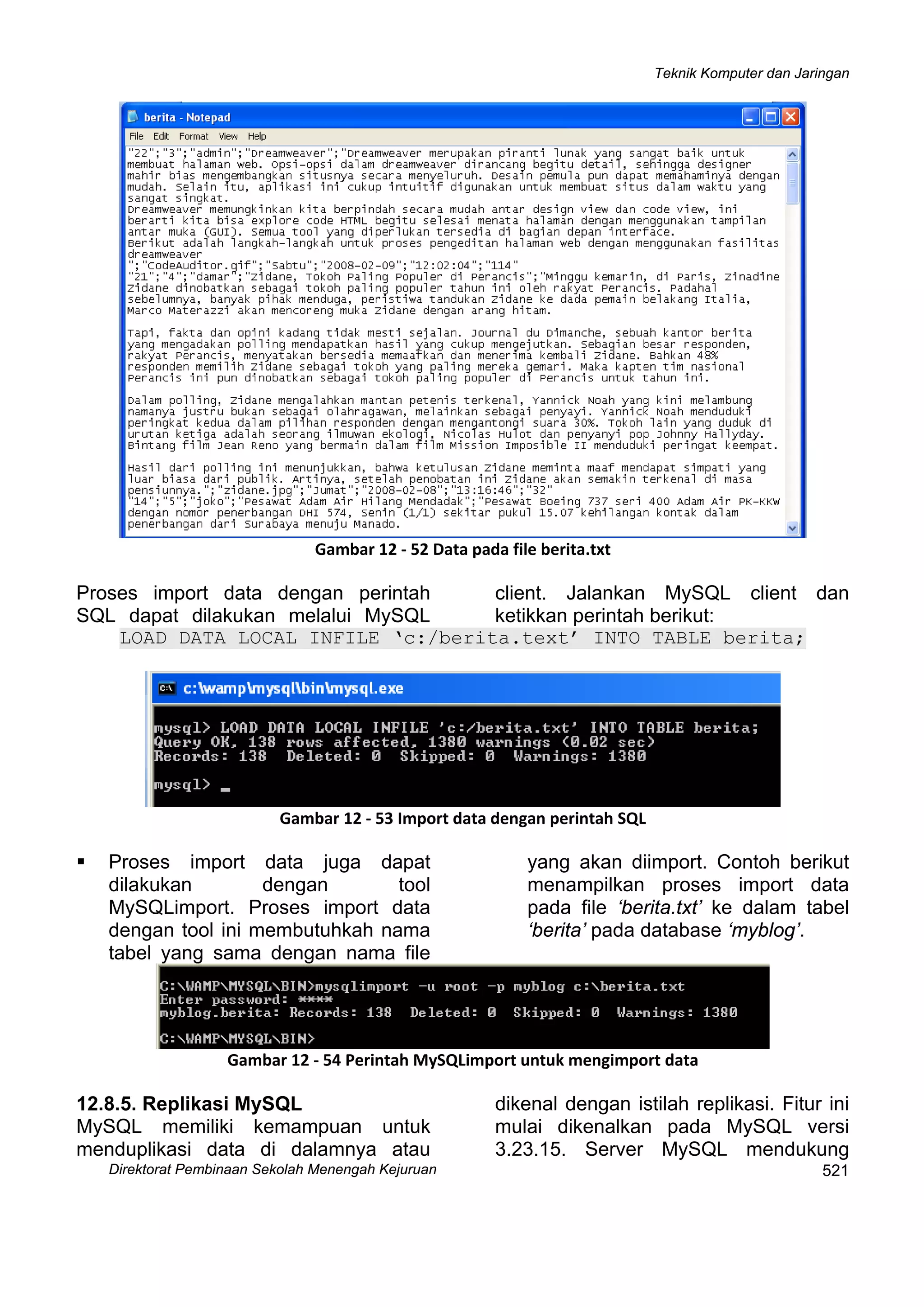 Teknik Komputer dan Jaringan
Direktorat Pembinaan Sekolah Menengah Kejuruan
 
Gambar 12 ‐ 52 Data pada file berita.txt
Proses import data dengan perintah
SQL dapat dilakukan melalui MySQL
client. Jalankan MySQL client dan
ketikkan perintah berikut:
LOAD DATA LOCAL INFILE ‘c:/berita.text’ INTO TABLE berita;
 
Gambar 12 ‐ 53 Import data dengan perintah SQL
Proses import data juga dapat
dilakukan dengan tool
MySQLimport. Proses import data
dengan tool ini membutuhkah nama
tabel yang sama dengan nama file
yang akan diimport. Contoh berikut
menampilkan proses import data
pada file ‘berita.txt’ ke dalam tabel
‘berita’ pada database ‘myblog’.
 
Gambar 12 ‐ 54 Perintah MySQLimport untuk mengimport data
12.8.5. Replikasi MySQL
 
521
MySQL memiliki kemampuan untuk
menduplikasi data di dalamnya atau
dikenal dengan istilah replikasi. Fitur ini
mulai dikenalkan pada MySQL versi
3.23.15. Server MySQL mendukung
 