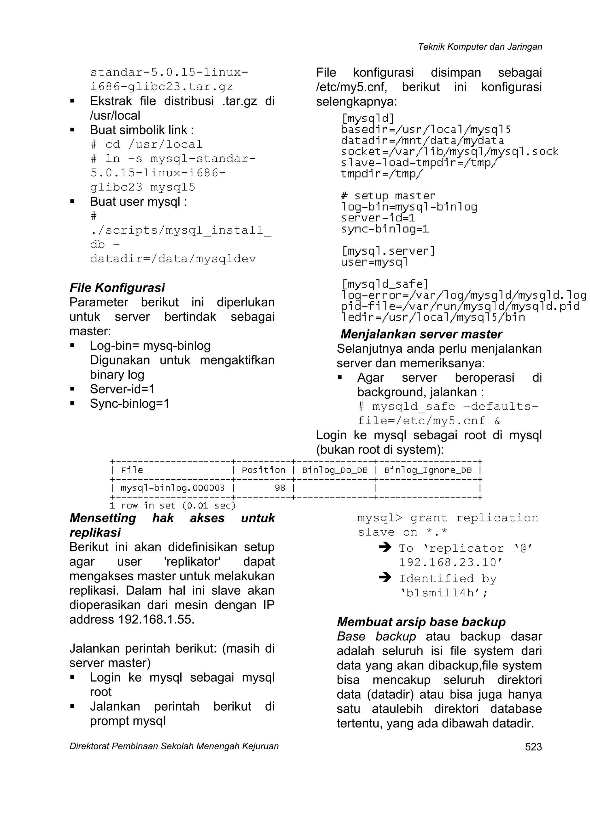 Teknik Komputer dan Jaringan
Direktorat Pembinaan Sekolah Menengah Kejuruan
 
523
standar-5.0.15-linux-
i686-glibc23.tar.gz
Ekstrak file distribusi .tar.gz di
/usr/local
Buat simbolik link :
# cd /usr/local
# ln –s mysql-standar-
5.0.15-linux-i686-
glibc23 mysql5
Buat user mysql :
#
./scripts/mysql_install_
db –
datadir=/data/mysqldev
File Konfigurasi
Parameter berikut ini diperlukan
untuk server bertindak sebagai
master:
Log-bin= mysq-binlog
Digunakan untuk mengaktifkan
binary log
Server-id=1
Sync-binlog=1
File konfigurasi disimpan sebagai
/etc/my5.cnf, berikut ini konfigurasi
selengkapnya:
Menjalankan server master
Selanjutnya anda perlu menjalankan
server dan memeriksanya:
Agar server beroperasi di
background, jalankan :
# mysqld_safe –defaults-
file=/etc/my5.cnf &
Login ke mysql sebagai root di mysql
(bukan root di system):
Mensetting hak akses untuk
replikasi
Berikut ini akan didefinisikan setup
agar user 'replikator' dapat
mengakses master untuk melakukan
replikasi. Dalam hal ini slave akan
dioperasikan dari mesin dengan IP
address 192.168.1.55.
Jalankan perintah berikut: (masih di
server master)
Login ke mysql sebagai mysql
root
Jalankan perintah berikut di
prompt mysql
mysql> grant replication
slave on *.*
To ‘replicator ‘@’
192.168.23.10’
Identified by
‘b1smill4h’;
Membuat arsip base backup
Base backup atau backup dasar
adalah seluruh isi file system dari
data yang akan dibackup,file system
bisa mencakup seluruh direktori
data (datadir) atau bisa juga hanya
satu ataulebih direktori database
tertentu, yang ada dibawah datadir.
 