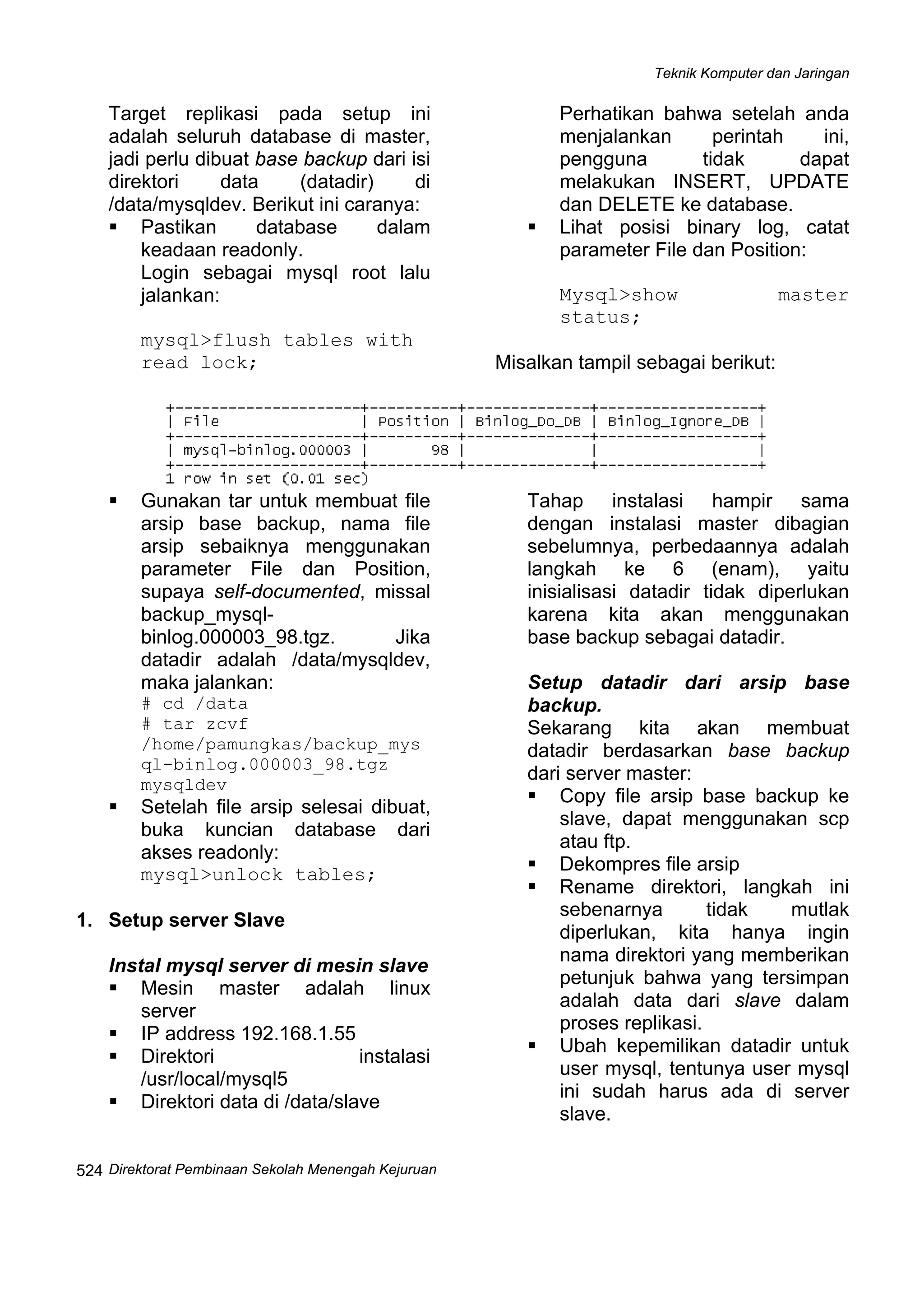 Teknik Komputer dan Jaringan
Direktorat Pembinaan Sekolah Menengah Kejuruan
 
524
Target replikasi pada setup ini
adalah seluruh database di master,
jadi perlu dibuat base backup dari isi
direktori data (datadir) di
/data/mysqldev. Berikut ini caranya:
Pastikan database dalam
keadaan readonly.
Login sebagai mysql root lalu
jalankan:
mysql>flush tables with
read lock;
Perhatikan bahwa setelah anda
menjalankan perintah ini,
pengguna tidak dapat
melakukan INSERT, UPDATE
dan DELETE ke database.
Lihat posisi binary log, catat
parameter File dan Position:
Mysql>show master
status;
Misalkan tampil sebagai berikut:
Gunakan tar untuk membuat file
arsip base backup, nama file
arsip sebaiknya menggunakan
parameter File dan Position,
supaya self-documented, missal
backup_mysql-
binlog.000003_98.tgz. Jika
datadir adalah /data/mysqldev,
maka jalankan:
# cd /data
# tar zcvf
/home/pamungkas/backup_mys
ql-binlog.000003_98.tgz
mysqldev
Setelah file arsip selesai dibuat,
buka kuncian database dari
akses readonly:
mysql>unlock tables;
1. Setup server Slave
Instal mysql server di mesin slave
Mesin master adalah linux
server
IP address 192.168.1.55
Direktori instalasi
/usr/local/mysql5
Direktori data di /data/slave
Tahap instalasi hampir sama
dengan instalasi master dibagian
sebelumnya, perbedaannya adalah
langkah ke 6 (enam), yaitu
inisialisasi datadir tidak diperlukan
karena kita akan menggunakan
base backup sebagai datadir.
Setup datadir dari arsip base
backup.
Sekarang kita akan membuat
datadir berdasarkan base backup
dari server master:
Copy file arsip base backup ke
slave, dapat menggunakan scp
atau ftp.
Dekompres file arsip
Rename direktori, langkah ini
sebenarnya tidak mutlak
diperlukan, kita hanya ingin
nama direktori yang memberikan
petunjuk bahwa yang tersimpan
adalah data dari slave dalam
proses replikasi.
Ubah kepemilikan datadir untuk
user mysql, tentunya user mysql
ini sudah harus ada di server
slave.
 