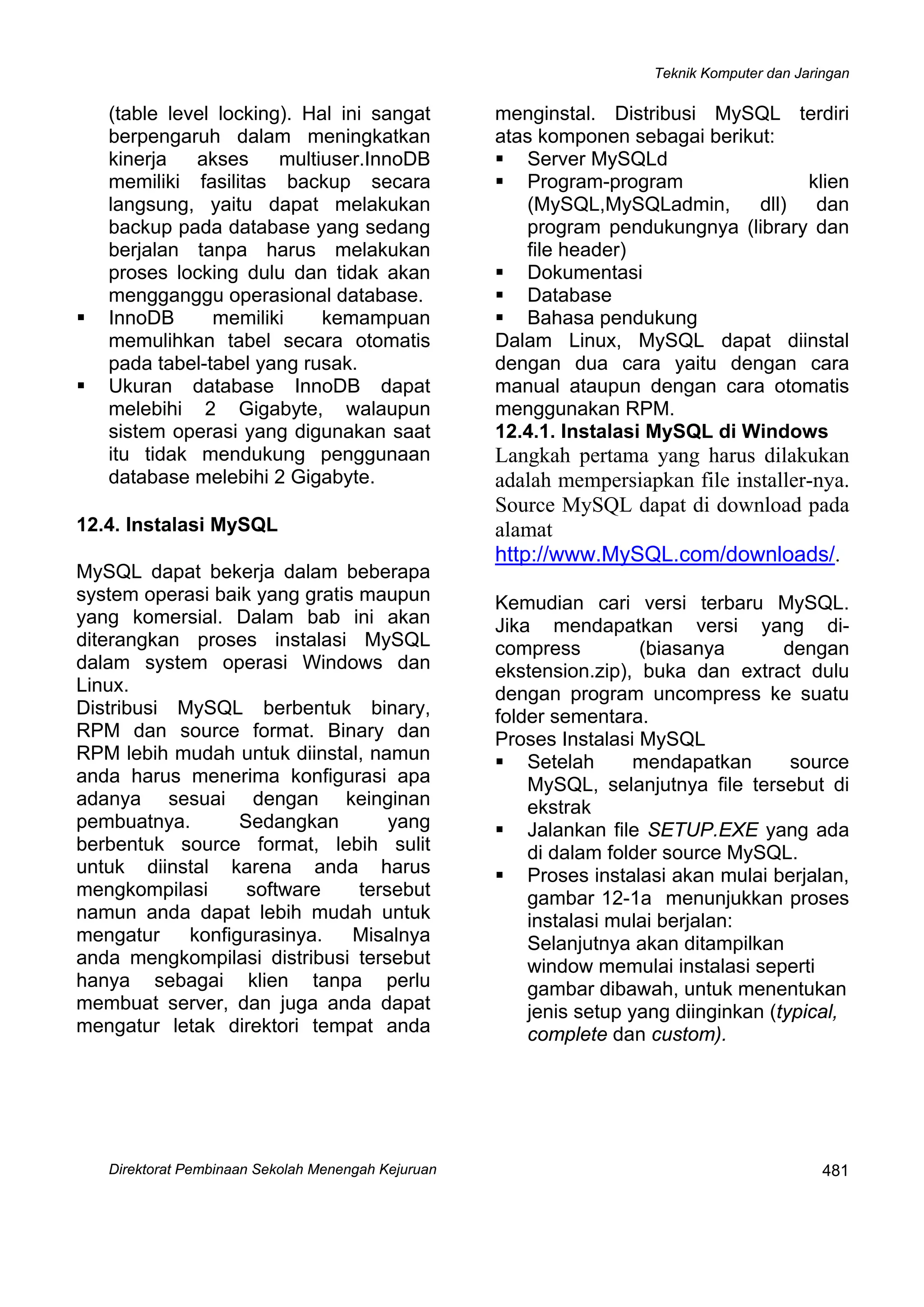 Teknik Komputer dan Jaringan
Direktorat Pembinaan Sekolah Menengah Kejuruan
 
481
(table level locking). Hal ini sangat
berpengaruh dalam meningkatkan
kinerja akses multiuser.InnoDB
memiliki fasilitas backup secara
langsung, yaitu dapat melakukan
backup pada database yang sedang
berjalan tanpa harus melakukan
proses locking dulu dan tidak akan
mengganggu operasional database.
InnoDB memiliki kemampuan
memulihkan tabel secara otomatis
pada tabel-tabel yang rusak.
Ukuran database InnoDB dapat
melebihi 2 Gigabyte, walaupun
sistem operasi yang digunakan saat
itu tidak mendukung penggunaan
database melebihi 2 Gigabyte.
12.4. Instalasi MySQL
MySQL dapat bekerja dalam beberapa
system operasi baik yang gratis maupun
yang komersial. Dalam bab ini akan
diterangkan proses instalasi MySQL
dalam system operasi Windows dan
Linux.
Distribusi MySQL berbentuk binary,
RPM dan source format. Binary dan
RPM lebih mudah untuk diinstal, namun
anda harus menerima konfigurasi apa
adanya sesuai dengan keinginan
pembuatnya. Sedangkan yang
berbentuk source format, lebih sulit
untuk diinstal karena anda harus
mengkompilasi software tersebut
namun anda dapat lebih mudah untuk
mengatur konfigurasinya. Misalnya
anda mengkompilasi distribusi tersebut
hanya sebagai klien tanpa perlu
membuat server, dan juga anda dapat
mengatur letak direktori tempat anda
menginstal. Distribusi MySQL terdiri
atas komponen sebagai berikut:
Server MySQLd
Program-program klien
(MySQL,MySQLadmin, dll) dan
program pendukungnya (library dan
file header)
Dokumentasi
Database
Bahasa pendukung
Dalam Linux, MySQL dapat diinstal
dengan dua cara yaitu dengan cara
manual ataupun dengan cara otomatis
menggunakan RPM.
12.4.1. Instalasi MySQL di Windows
Langkah pertama yang harus dilakukan
adalah mempersiapkan file installer-nya.
Source MySQL dapat di download pada
alamat
http://www.MySQL.com/downloads/.
Kemudian cari versi terbaru MySQL.
Jika mendapatkan versi yang di-
compress (biasanya dengan
ekstension.zip), buka dan extract dulu
dengan program uncompress ke suatu
folder sementara.
Proses Instalasi MySQL
Setelah mendapatkan source
MySQL, selanjutnya file tersebut di
ekstrak
Jalankan file SETUP.EXE yang ada
di dalam folder source MySQL.
Proses instalasi akan mulai berjalan,
gambar 12-1a menunjukkan proses
instalasi mulai berjalan:
Selanjutnya akan ditampilkan
window memulai instalasi seperti
gambar dibawah, untuk menentukan
jenis setup yang diinginkan (typical,
complete dan custom).
 
 