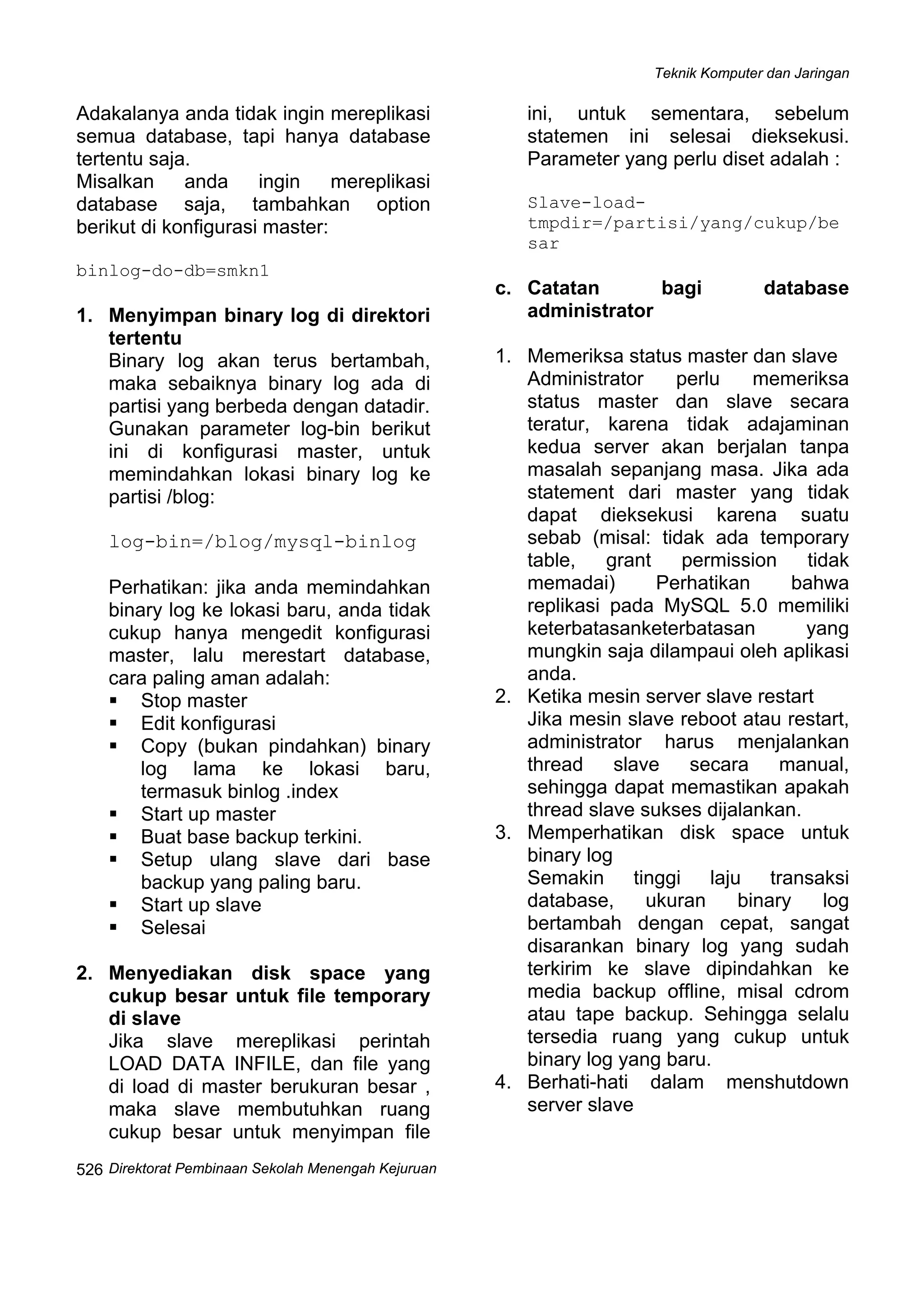 Teknik Komputer dan Jaringan
Direktorat Pembinaan Sekolah Menengah Kejuruan
 
526
Adakalanya anda tidak ingin mereplikasi
semua database, tapi hanya database
tertentu saja.
Misalkan anda ingin mereplikasi
database saja, tambahkan option
berikut di konfigurasi master:
binlog-do-db=smkn1
1. Menyimpan binary log di direktori
tertentu
Binary log akan terus bertambah,
maka sebaiknya binary log ada di
partisi yang berbeda dengan datadir.
Gunakan parameter log-bin berikut
ini di konfigurasi master, untuk
memindahkan lokasi binary log ke
partisi /blog:
log-bin=/blog/mysql-binlog
Perhatikan: jika anda memindahkan
binary log ke lokasi baru, anda tidak
cukup hanya mengedit konfigurasi
master, lalu merestart database,
cara paling aman adalah:
Stop master
Edit konfigurasi
Copy (bukan pindahkan) binary
log lama ke lokasi baru,
termasuk binlog .index
Start up master
Buat base backup terkini.
Setup ulang slave dari base
backup yang paling baru.
Start up slave
Selesai
2. Menyediakan disk space yang
cukup besar untuk file temporary
di slave
Jika slave mereplikasi perintah
LOAD DATA INFILE, dan file yang
di load di master berukuran besar ,
maka slave membutuhkan ruang
cukup besar untuk menyimpan file
ini, untuk sementara, sebelum
statemen ini selesai dieksekusi.
Parameter yang perlu diset adalah :
Slave-load-
tmpdir=/partisi/yang/cukup/be
sar
c. Catatan bagi database
administrator
1. Memeriksa status master dan slave
Administrator perlu memeriksa
status master dan slave secara
teratur, karena tidak adajaminan
kedua server akan berjalan tanpa
masalah sepanjang masa. Jika ada
statement dari master yang tidak
dapat dieksekusi karena suatu
sebab (misal: tidak ada temporary
table, grant permission tidak
memadai) Perhatikan bahwa
replikasi pada MySQL 5.0 memiliki
keterbatasanketerbatasan yang
mungkin saja dilampaui oleh aplikasi
anda.
2. Ketika mesin server slave restart
Jika mesin slave reboot atau restart,
administrator harus menjalankan
thread slave secara manual,
sehingga dapat memastikan apakah
thread slave sukses dijalankan.
3. Memperhatikan disk space untuk
binary log
Semakin tinggi laju transaksi
database, ukuran binary log
bertambah dengan cepat, sangat
disarankan binary log yang sudah
terkirim ke slave dipindahkan ke
media backup offline, misal cdrom
atau tape backup. Sehingga selalu
tersedia ruang yang cukup untuk
binary log yang baru.
4. Berhati-hati dalam menshutdown
server slave
 