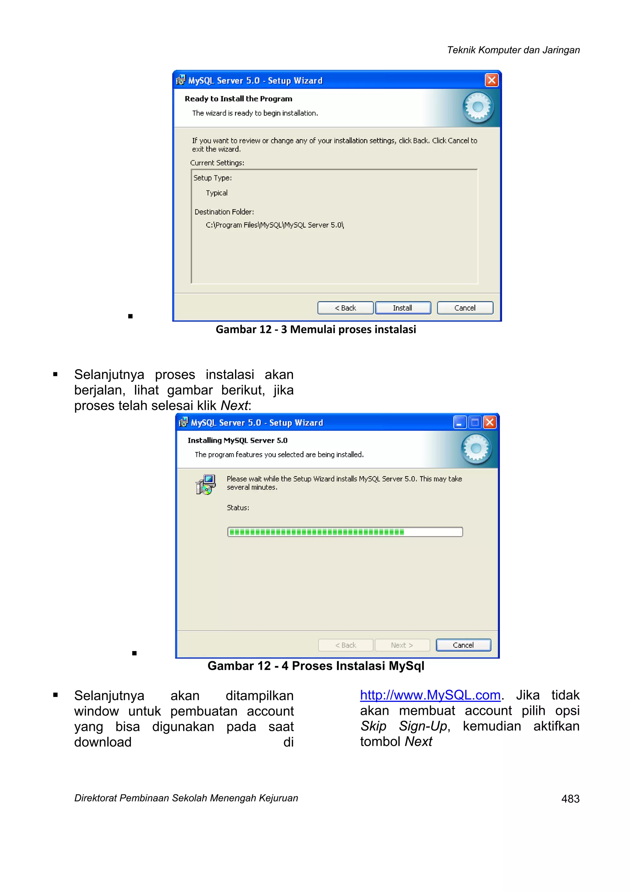 Teknik Komputer dan Jaringan
Direktorat Pembinaan Sekolah Menengah Kejuruan
 
483
Gambar 12 ‐ 3 Memulai proses instalasi
Selanjutnya proses instalasi akan
berjalan, lihat gambar berikut, jika
proses telah selesai klik Next:
Gambar 12 - 4 Proses Instalasi MySql
Selanjutnya akan ditampilkan
window untuk pembuatan account
yang bisa digunakan pada saat
download di
http://www.MySQL.com. Jika tidak
akan membuat account pilih opsi
Skip Sign-Up, kemudian aktifkan
tombol Next
 