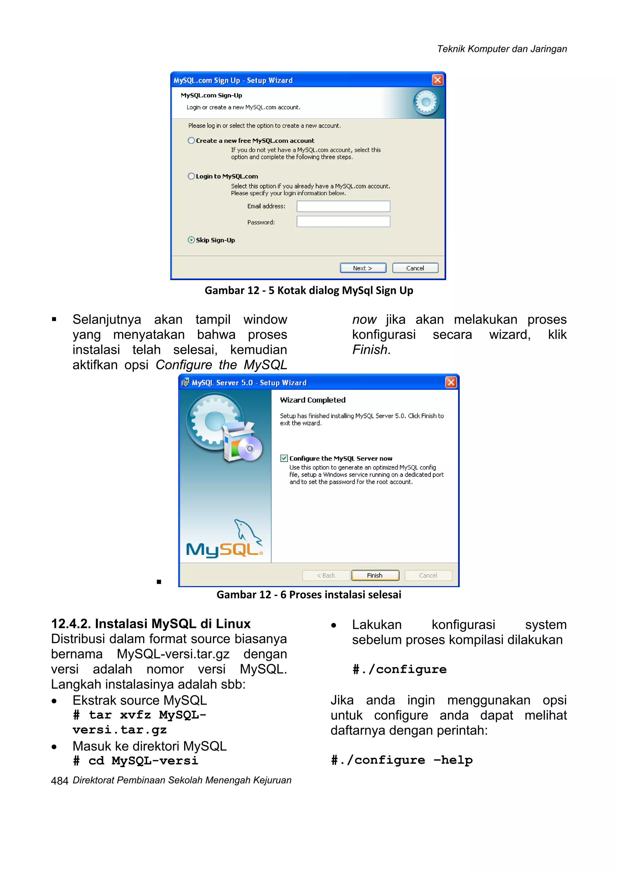 Teknik Komputer dan Jaringan
Direktorat Pembinaan Sekolah Menengah Kejuruan
 
484
Gambar 12 ‐ 5 Kotak dialog MySql Sign Up 
Selanjutnya akan tampil window
yang menyatakan bahwa proses
instalasi telah selesai, kemudian
aktifkan opsi Configure the MySQL
now jika akan melakukan proses
konfigurasi secara wizard, klik
Finish.
Gambar 12 ‐ 6 Proses instalasi selesai
12.4.2. Instalasi MySQL di Linux
Distribusi dalam format source biasanya
bernama MySQL-versi.tar.gz dengan
versi adalah nomor versi MySQL.
Langkah instalasinya adalah sbb:
• Ekstrak source MySQL
# tar xvfz MySQL-
versi.tar.gz
• Masuk ke direktori MySQL
# cd MySQL-versi
• Lakukan konfigurasi system
sebelum proses kompilasi dilakukan
#./configure
Jika anda ingin menggunakan opsi
untuk configure anda dapat melihat
daftarnya dengan perintah:
#./configure –help
 