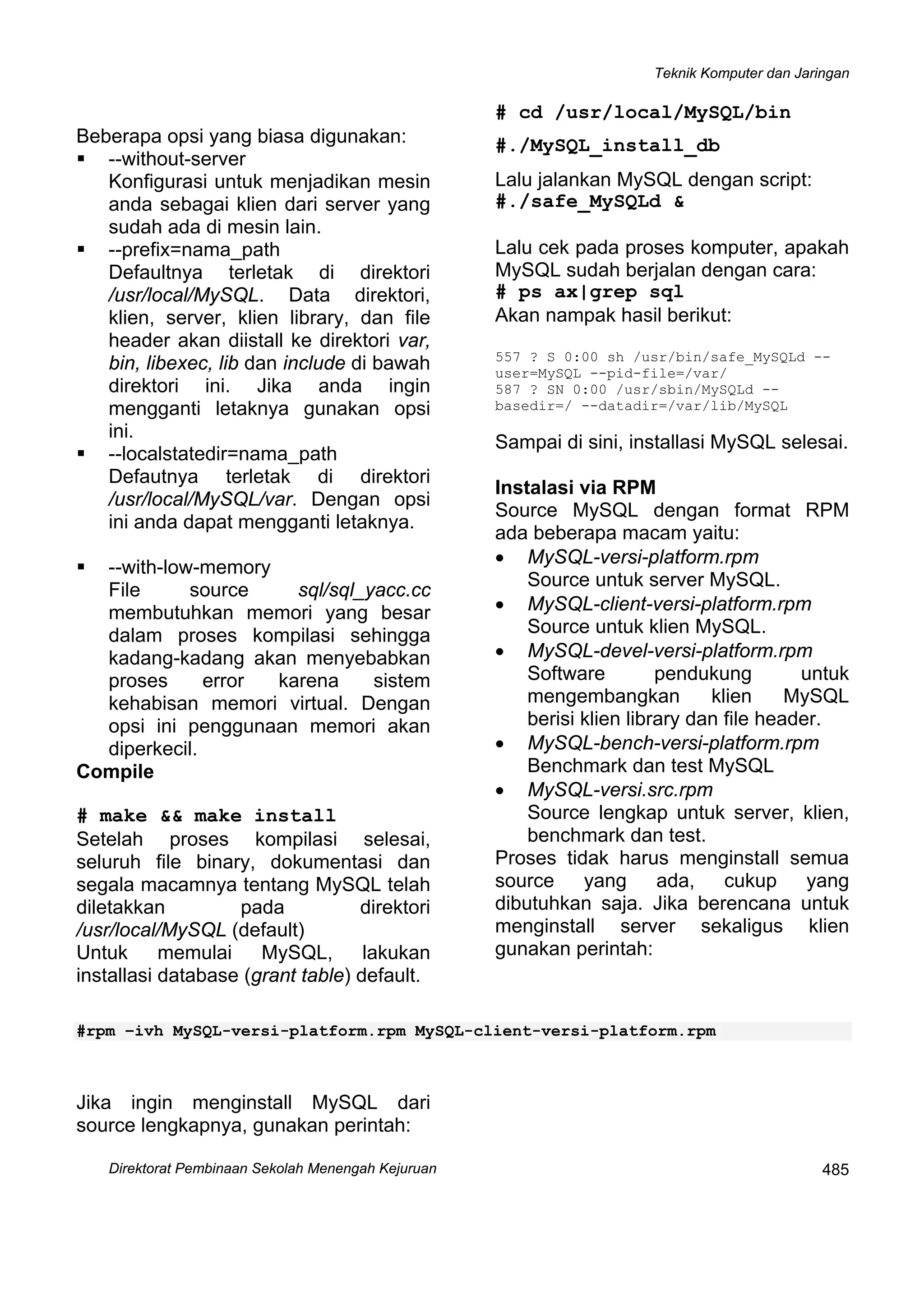 Teknik Komputer dan Jaringan
Direktorat Pembinaan Sekolah Menengah Kejuruan
 
485
Beberapa opsi yang biasa digunakan:
--without-server
Konfigurasi untuk menjadikan mesin
anda sebagai klien dari server yang
sudah ada di mesin lain.
--prefix=nama_path
Defaultnya terletak di direktori
/usr/local/MySQL. Data direktori,
klien, server, klien library, dan file
header akan diistall ke direktori var,
bin, libexec, lib dan include di bawah
direktori ini. Jika anda ingin
mengganti letaknya gunakan opsi
ini.
--localstatedir=nama_path
Defautnya terletak di direktori
/usr/local/MySQL/var. Dengan opsi
ini anda dapat mengganti letaknya.
--with-low-memory
File source sql/sql_yacc.cc
membutuhkan memori yang besar
dalam proses kompilasi sehingga
kadang-kadang akan menyebabkan
proses error karena sistem
kehabisan memori virtual. Dengan
opsi ini penggunaan memori akan
diperkecil.
Compile
# make && make install
Setelah proses kompilasi selesai,
seluruh file binary, dokumentasi dan
segala macamnya tentang MySQL telah
diletakkan pada direktori
/usr/local/MySQL (default)
Untuk memulai MySQL, lakukan
installasi database (grant table) default.
# cd /usr/local/MySQL/bin
#./MySQL_install_db
Lalu jalankan MySQL dengan script:
#./safe_MySQLd &
Lalu cek pada proses komputer, apakah
MySQL sudah berjalan dengan cara:
# ps ax|grep sql
Akan nampak hasil berikut:
557 ? S 0:00 sh /usr/bin/safe_MySQLd --
user=MySQL --pid-file=/var/
587 ? SN 0:00 /usr/sbin/MySQLd --
basedir=/ --datadir=/var/lib/MySQL
Sampai di sini, installasi MySQL selesai.
Instalasi via RPM
Source MySQL dengan format RPM
ada beberapa macam yaitu:
• MySQL-versi-platform.rpm
Source untuk server MySQL.
• MySQL-client-versi-platform.rpm
Source untuk klien MySQL.
• MySQL-devel-versi-platform.rpm
Software pendukung untuk
mengembangkan klien MySQL
berisi klien library dan file header.
• MySQL-bench-versi-platform.rpm
Benchmark dan test MySQL
• MySQL-versi.src.rpm
Source lengkap untuk server, klien,
benchmark dan test.
Proses tidak harus menginstall semua
source yang ada, cukup yang
dibutuhkan saja. Jika berencana untuk
menginstall server sekaligus klien
gunakan perintah:
#rpm –ivh MySQL-versi-platform.rpm MySQL-client-versi-platform.rpm
Jika ingin menginstall MySQL dari
source lengkapnya, gunakan perintah:
 