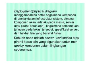 Deployment/physical diagram
menggambarkan detail bagaimana komponen
di-deploy dalam infrastruktur sistem, dimana
komponen akan terletak (pada mesin, server
atau piranti keras apa), bagaimana kemampuan
jaringan pada lokasi tersebut, spesifikasi server,
dan hal-hal lain yang bersifat fisikal.
Sebuah node adalah server, workstation atau
piranti keras lain yang digunakan untuk men-
deploy komponen dalam lingkungan
sebenarnya.
 