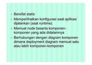 - Bersifat statis
- Memperlihatkan konfigurasi saat aplikasi
  dijalankan (saat runtime).
- Memuat node beserta komponen-
  komponen yang ada didalamnya
- Berhubungan dengan diagram komponen
  dimana deployment diagram memuat satu
  atau lebih komponen-komponen
 