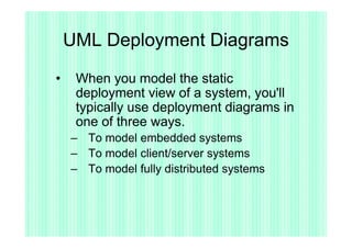 UML Deployment Diagrams

•    When you model the static
     deployment view of a system, you'll
     typically use deployment diagrams in
     one of three ways.
    – To model embedded systems
    – To model client/server systems
    – To model fully distributed systems
 