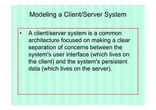 Modeling a Client/Server System

•   A client/server system is a common
    architecture focused on making a clear
    separation of concerns between the
    system's user interface (which lives on
    the client) and the system's persistent
    data (which lives on the server).
 