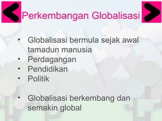 Perkembangan Globalisasi
• Globalisasi bermula sejak awal
tamadun manusia
• Perdagangan
• Pendidikan
• Politik
• Globalisasi berkembang dan
semakin global

 