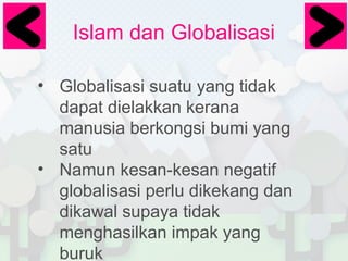 Islam dan Globalisasi
• Globalisasi suatu yang tidak
dapat dielakkan kerana
manusia berkongsi bumi yang
satu
• Namun kesan-kesan negatif
globalisasi perlu dikekang dan
dikawal supaya tidak
menghasilkan impak yang
buruk

 