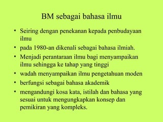 BM sebagai bahasa ilmu
• Seiring dengan penekanan kepada penbudayaan
  ilmu
• pada 1980-an dikenali sebagai bahasa ilmiah.
• Menjadi perantaraan ilmu bagi menyampaikan
  ilmu sehingga ke tahap yang tinggi
• wadah menyampaikan ilmu pengetahuan moden
• berfungsi sebagai bahasa akademik
• mengandungi kosa kata, istilah dan bahasa yang
  sesuai untuk mengungkapkan konsep dan
  pemikiran yang kompleks.
 